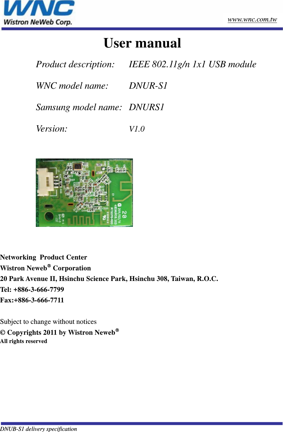   DNUB-S1 delivery specification        www.wnc.com.tw User manual  Product description:   IEEE 802.11g/n 1x1 USB module WNC model name:    DNUR-S1 Samsung model name:   DNURS1 Version:      V1.0     Networking  Product Center Wistron Neweb Corporation 20 Park Avenue II, Hsinchu Science Park, Hsinchu 308, Taiwan, R.O.C. Tel: +886-3-666-7799 Fax:+886-3-666-7711  Subject to change without notices © Copyrights 2011 by Wistron Neweb All rights reserved 