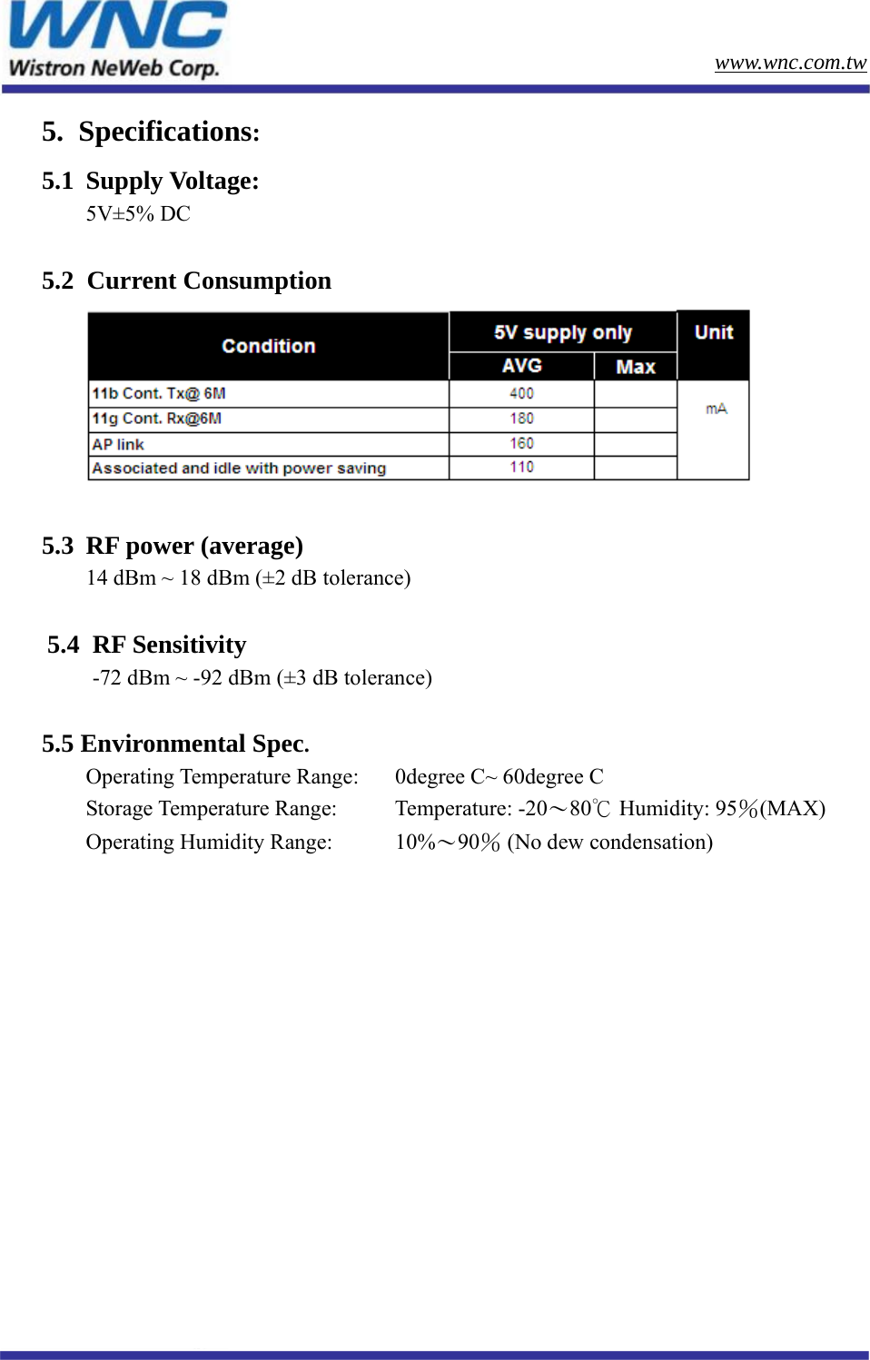        www.wnc.com.tw www.wnc.com.tw 5.  Specifications: 5.1 Supply Voltage:  5V±5% DC  5.2  Current Consumption   5.3  RF power (average) 14 dBm ~ 18 dBm (±2 dB tolerance)  5.4  RF Sensitivity        -72 dBm ~ -92 dBm (±3 dB tolerance)  5.5 Environmental Spec.  Operating Temperature Range:  0degree C~ 60degree C Storage Temperature Range:    Temperature: -20～80℃ Humidity: 95％(MAX) Operating Humidity Range:     10%～90％ (No dew condensation)        