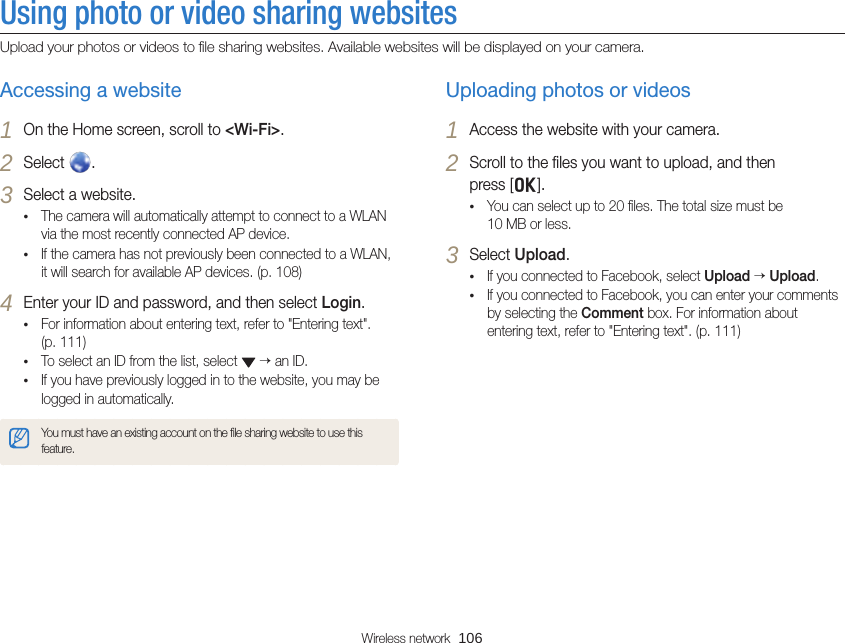 Wireless network  106Using photo or video sharing websitesUpload your photos or videos to ﬁle sharing websites. Available websites will be displayed on your camera.Uploading photos or videos1 Access the website with your camera.2 Scroll to the ﬁles you want to upload, and then  press [o].• You can select up to 20 ﬁles. The total size must be  10 MB or less.3 Select Upload.• If you connected to Facebook, select Upload  Upload.• If you connected to Facebook, you can enter your comments by selecting the Comment box. For information about entering text, refer to &quot;Entering text&quot;. (p. 111)Accessing a website1 On the Home screen, scroll to &lt;Wi-Fi&gt;.2 Select  .3 Select a website.• The camera will automatically attempt to connect to a WLAN via the most recently connected AP device. • If the camera has not previously been connected to a WLAN, it will search for available AP devices. (p. 108)4 Enter your ID and password, and then select Login.• For information about entering text, refer to &quot;Entering text&quot;.  (p. 111)• To select an ID from the list, select    an ID.• If you have previously logged in to the website, you may be logged in automatically.You must have an existing account on the ﬁle sharing website to use this feature.