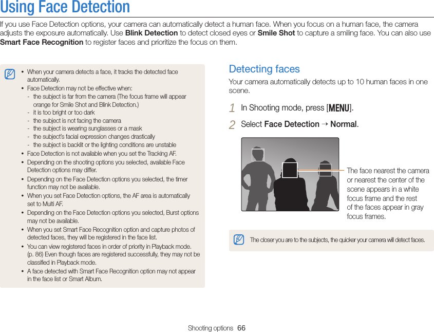 Shooting options  66Using Face DetectionIf you use Face Detection options, your camera can automatically detect a human face. When you focus on a human face, the camera adjusts the exposure automatically. Use Blink Detection to detect closed eyes or Smile Shot to capture a smiling face. You can also use Smart Face Recognition to register faces and prioritize the focus on them.Detecting facesYour camera automatically detects up to 10 human faces in one scene.1 In Shooting mode, press [m].2 Select Face Detection  Normal.The face nearest the camera or nearest the center of the scene appears in a white focus frame and the rest of the faces appear in gray focus frames.The closer you are to the subjects, the quicker your camera will detect faces.• When your camera detects a face, it tracks the detected face automatically. • Face Detection may not be effective when: - the subject is far from the camera (The focus frame will appear orange for Smile Shot and Blink Detection.) - it is too bright or too dark - the subject is not facing the camera - the subject is wearing sunglasses or a mask - the subject’s facial expression changes drastically - the subject is backlit or the lighting conditions are unstable• Face Detection is not available when you set the Tracking AF.• Depending on the shooting options you selected, available Face Detection options may differ.• Depending on the Face Detection options you selected, the timer function may not be available.• When you set Face Detection options, the AF area is automatically set to Multi AF.• Depending on the Face Detection options you selected, Burst options may not be available.• When you set Smart Face Recognition option and capture photos of detected faces, they will be registered in the face list.• You can view registered faces in order of priority in Playback mode.  (p. 86) Even though faces are registered successfully, they may not be classiﬁed in Playback mode.• A face detected with Smart Face Recognition option may not appear in the face list or Smart Album.