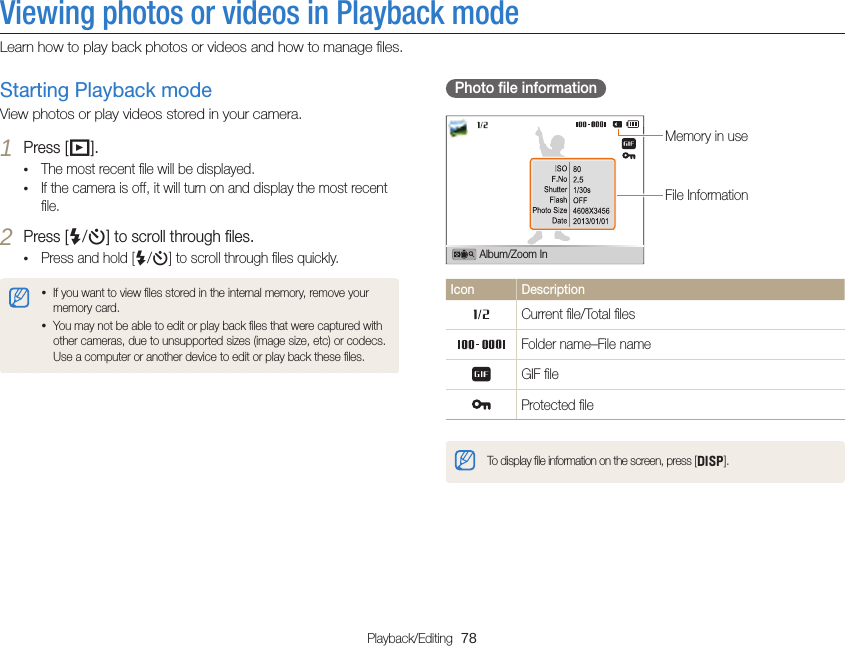 Playback/Editing  78Viewing photos or videos in Playback modeLearn how to play back photos or videos and how to manage ﬁles.Photo ﬁle informationFile InformationMemory in useAlbum/Zoom InIcon DescriptionCurrent ﬁle/Total ﬁlesFolder name–File nameGIF ﬁleProtected ﬁleTo display ﬁle information on the screen, press [D].Starting Playback modeView photos or play videos stored in your camera.1 Press [P].• The most recent ﬁle will be displayed.• If the camera is off, it will turn on and display the most recent ﬁle.2 Press [F/t] to scroll through ﬁles.• Press and hold [F/t] to scroll through ﬁles quickly.• If you want to view ﬁles stored in the internal memory, remove your memory card.• You may not be able to edit or play back ﬁles that were captured with other cameras, due to unsupported sizes (image size, etc) or codecs. Use a computer or another device to edit or play back these ﬁles.