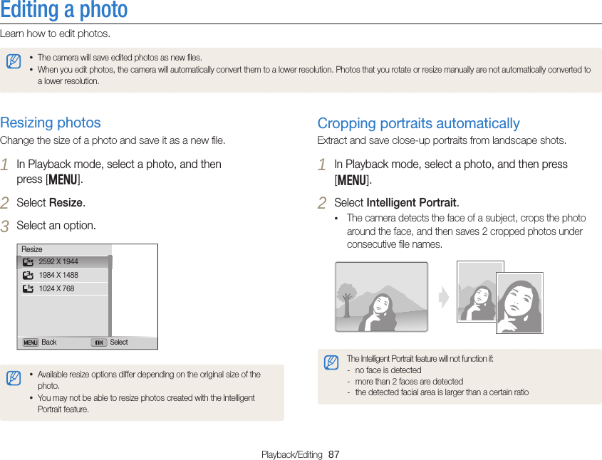 Playback/Editing  87Editing a photoLearn how to edit photos.• The camera will save edited photos as new ﬁles.• When you edit photos, the camera will automatically convert them to a lower resolution. Photos that you rotate or resize manually are not automatically converted to a lower resolution.Cropping portraits automaticallyExtract and save close-up portraits from landscape shots.1 In Playback mode, select a photo, and then press [m].2 Select Intelligent Portrait.• The camera detects the face of a subject, crops the photo around the face, and then saves 2 cropped photos under consecutive ﬁle names.The Intelligent Portrait feature will not function if: - no face is detected - more than 2 faces are detected - the detected facial area is larger than a certain ratioResizing photosChange the size of a photo and save it as a new ﬁle.1 In Playback mode, select a photo, and then  press [m].2 Select Resize.3 Select an option.Back Select2592 X 19441984 X 14881024 X 768Resize• Available resize options differ depending on the original size of the photo.• You may not be able to resize photos created with the Intelligent Portrait feature.