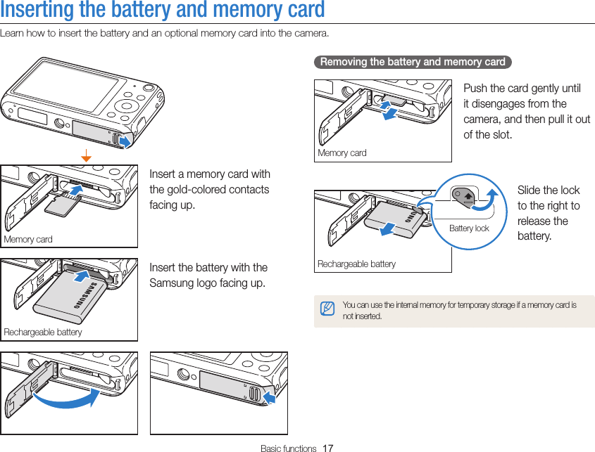 Basic functions  17Inserting the battery and memory cardLearn how to insert the battery and an optional memory card into the camera. Removing the battery and memory cardMemory cardPush the card gently until it disengages from the camera, and then pull it out of the slot.Rechargeable batteryBattery lockSlide the lock to the right to release the battery.You can use the internal memory for temporary storage if a memory card is not inserted.Memory cardInsert a memory card with the gold-colored contacts facing up.Rechargeable batteryInsert the battery with the Samsung logo facing up.