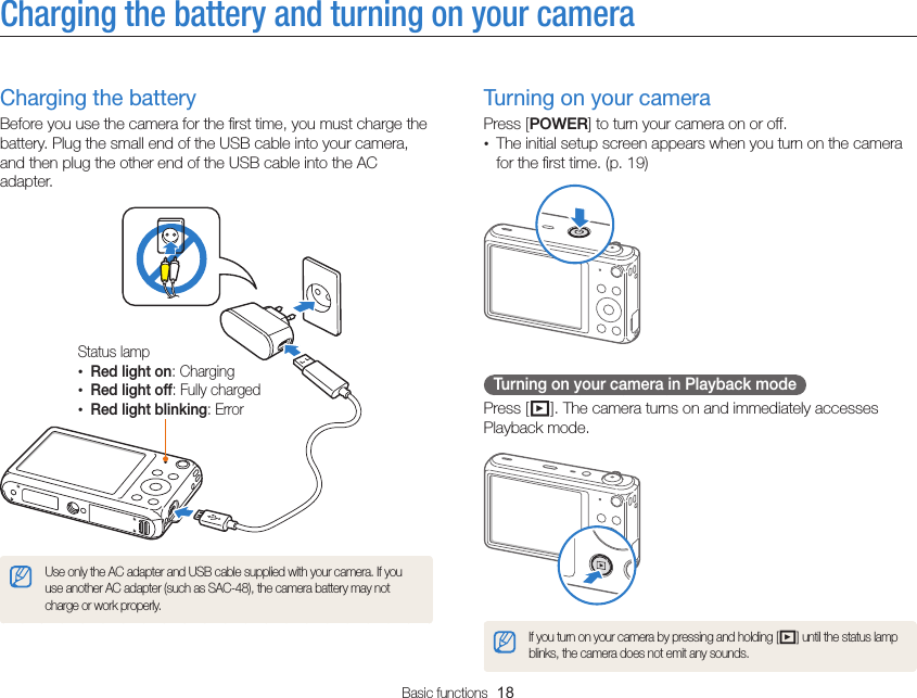 Basic functions  18Charging the battery and turning on your cameraTurning on your cameraPress [POWER] to turn your camera on or off.•  The initial setup screen appears when you turn on the camera for the ﬁrst time. (p. 19)Turning on your camera in Playback modePress [P]. The camera turns on and immediately accesses Playback mode.If you turn on your camera by pressing and holding [P] until the status lamp blinks, the camera does not emit any sounds.Charging the batteryBefore you use the camera for the ﬁrst time, you must charge the battery. Plug the small end of the USB cable into your camera, and then plug the other end of the USB cable into the AC adapter.Status lamp• Red light on: Charging• Red light off: Fully charged• Red light blinking: ErrorUse only the AC adapter and USB cable supplied with your camera. If you use another AC adapter (such as SAC-48), the camera battery may not charge or work properly.