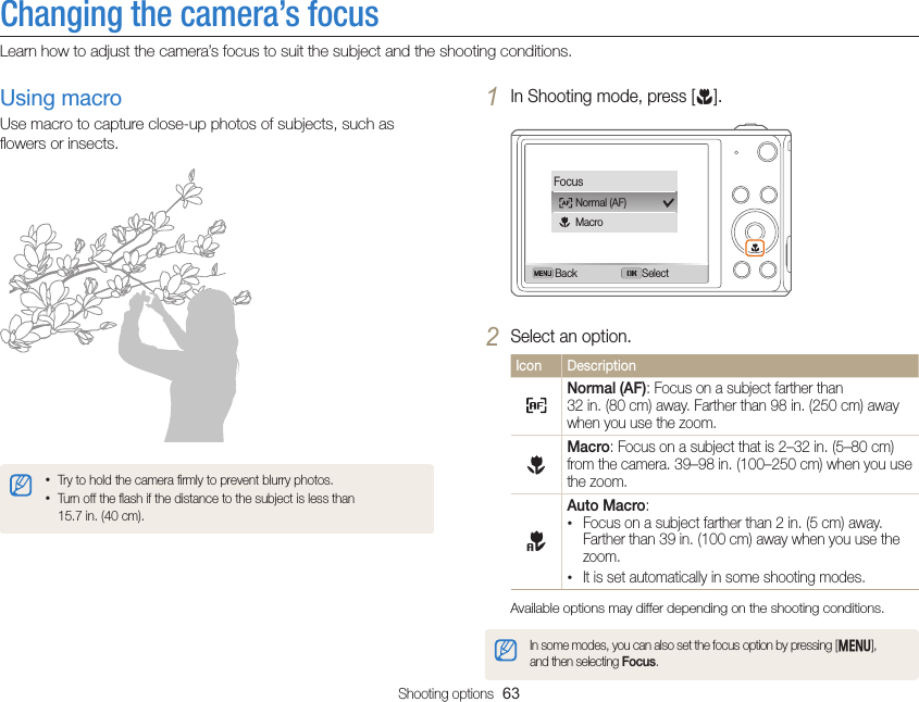 Shooting options  63Changing the camera’s focusLearn how to adjust the camera’s focus to suit the subject and the shooting conditions.1 In Shooting mode, press [c].Back SelectFocusNormal (AF)Macro2 Select an option.Icon DescriptionNormal (AF): Focus on a subject farther than  32 in. (80 cm) away. Farther than 98 in. (250 cm) away when you use the zoom.Macro: Focus on a subject that is 2–32 in. (5–80 cm) from the camera. 39–98 in. (100–250 cm) when you use the zoom.Auto Macro: • Focus on a subject farther than 2 in. (5 cm) away.  Farther than 39 in. (100 cm) away when you use the zoom. • It is set automatically in some shooting modes.Available options may differ depending on the shooting conditions.In some modes, you can also set the focus option by pressing [m],  and then selecting Focus.Using macroUse macro to capture close-up photos of subjects, such as ﬂowers or insects.• Try to hold the camera ﬁrmly to prevent blurry photos.• Turn off the ﬂash if the distance to the subject is less than  15.7 in. (40 cm).