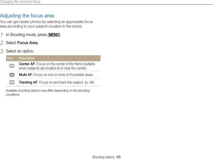 Shooting options  65Changing the camera’s focusAdjusting the focus areaYou can get clearer photos by selecting an appropriate focus area according to your subject&apos;s location in the scene.1 In Shooting mode, press [m].2 Select Focus Area.3 Select an option.Icon DescriptionCenter AF: Focus on the center of the frame (suitable when subjects are located at or near the center).Multi AF: Focus on one or more of 9 possible areas.Tracking AF: Focus on and track the subject. (p. 68)Available shooting options may differ depending on the shooting conditions.