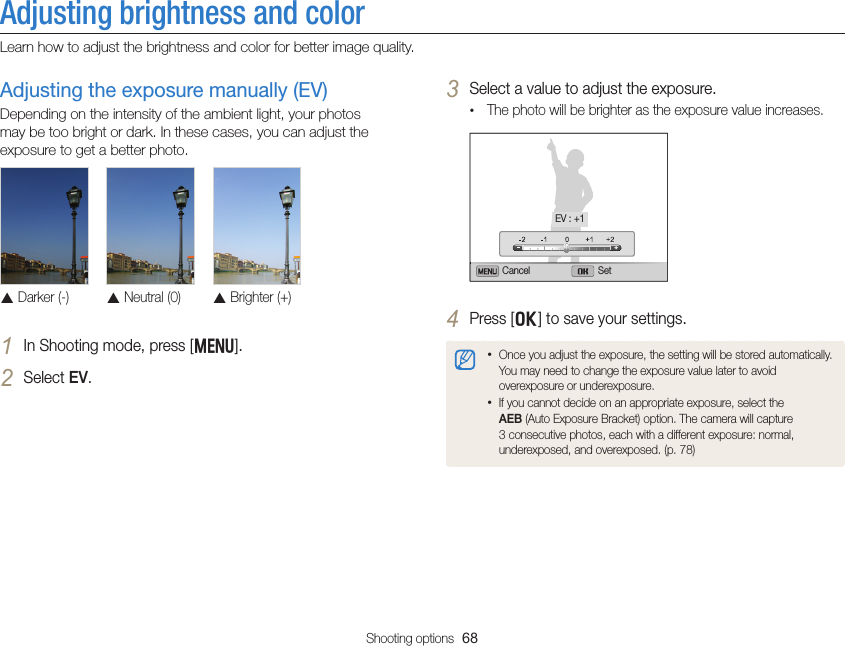 Shooting options  68Adjusting brightness and colorLearn how to adjust the brightness and color for better image quality.3 Select a value to adjust the exposure.• The photo will be brighter as the exposure value increases.Cancel SetEV : +14 Press [o] to save your settings.• Once you adjust the exposure, the setting will be stored automatically. You may need to change the exposure value later to avoid overexposure or underexposure.• If you cannot decide on an appropriate exposure, select the AEB (Auto Exposure Bracket) option. The camera will capture 3 consecutive photos, each with a different exposure: normal, underexposed, and overexposed. (p. 78)Adjusting the exposure manually (EV)Depending on the intensity of the ambient light, your photos may be too bright or dark. In these cases, you can adjust the exposure to get a better photo. S Darker (-)S Neutral (0)S Brighter (+)1 In Shooting mode, press [m].2 Select EV.