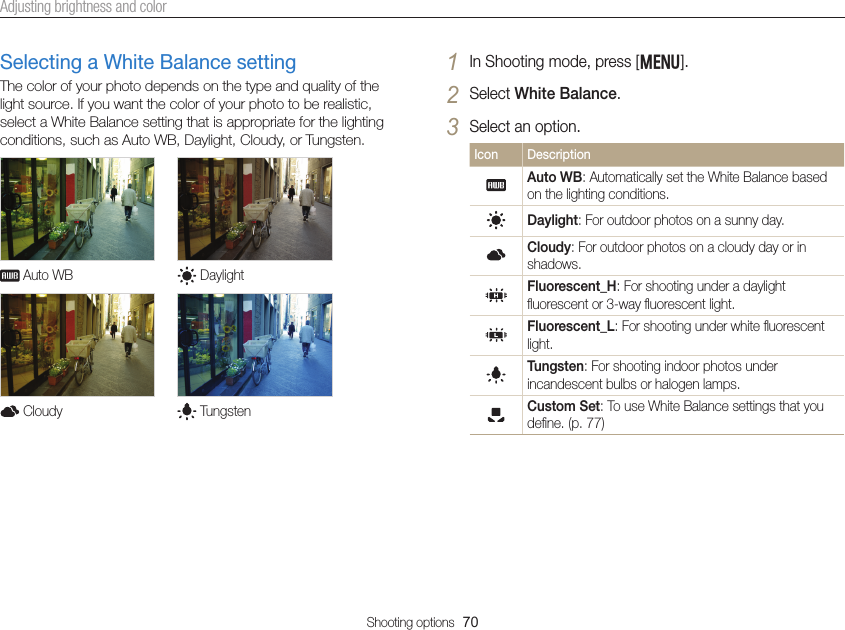 Shooting options  70Adjusting brightness and colorSelecting a White Balance settingThe color of your photo depends on the type and quality of the light source. If you want the color of your photo to be realistic, select a White Balance setting that is appropriate for the lighting conditions, such as Auto WB, Daylight, Cloudy, or Tungsten.  Auto WB   Daylight  Cloudy   Tungsten1 In Shooting mode, press [m].2 Select White Balance.3 Select an option.Icon DescriptionAuto WB: Automatically set the White Balance based on the lighting conditions.Daylight: For outdoor photos on a sunny day.Cloudy: For outdoor photos on a cloudy day or in shadows.Fluorescent_H: For shooting under a daylight ﬂuorescent or 3-way ﬂuorescent light.Fluorescent_L: For shooting under white ﬂuorescent light.Tungsten: For shooting indoor photos under incandescent bulbs or halogen lamps.Custom Set: To use White Balance settings that you deﬁne. (p. 77)