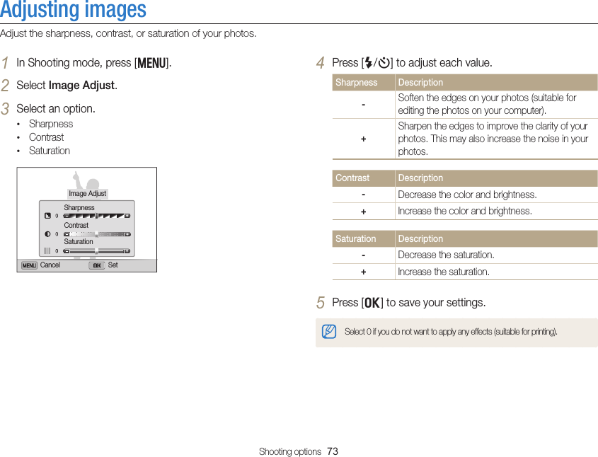 Shooting options  73Adjusting imagesAdjust the sharpness, contrast, or saturation of your photos.4 Press [F/t] to adjust each value.Sharpness Description-Soften the edges on your photos (suitable for editing the photos on your computer).+Sharpen the edges to improve the clarity of your photos. This may also increase the noise in your photos.Contrast Description-Decrease the color and brightness.+Increase the color and brightness.Saturation Description-Decrease the saturation.+Increase the saturation.5 Press [o] to save your settings.Select 0 if you do not want to apply any effects (suitable for printing).1 In Shooting mode, press [m].2 Select Image Adjust.3 Select an option.• Sharpness• Contrast• SaturationImage AdjustSharpnessContrastSaturationCancel Set