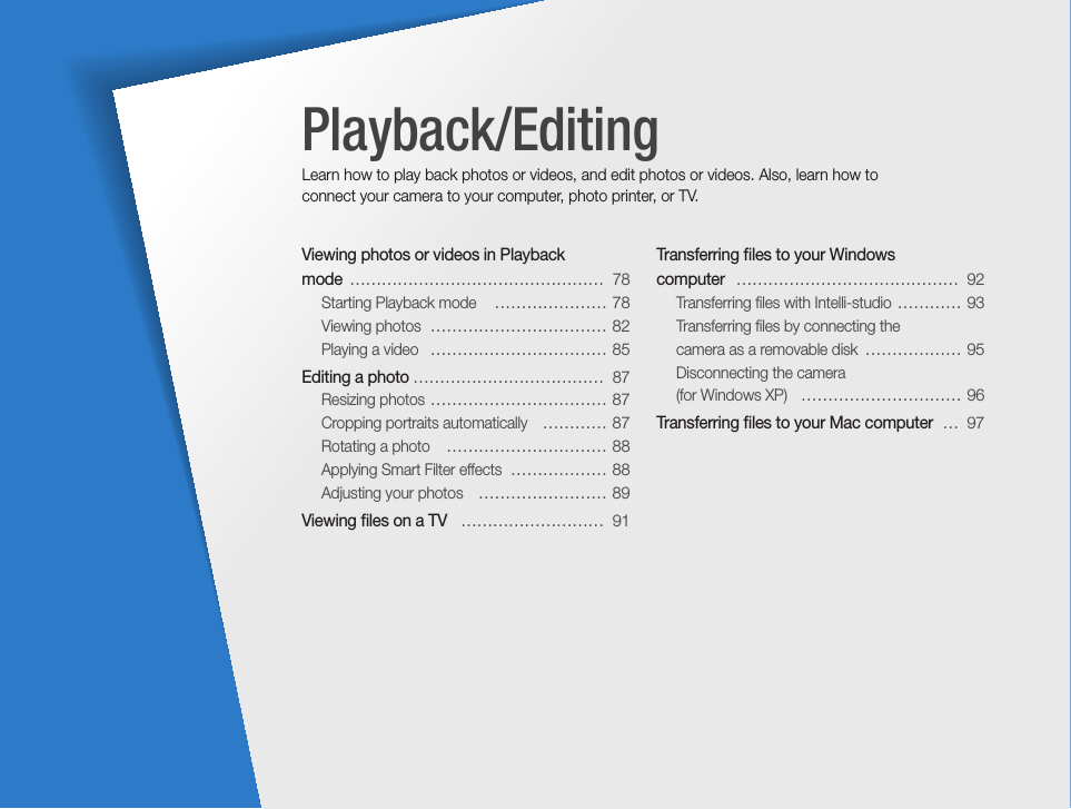 Viewing photos or videos in Playback  mode  …………………………………………  78Starting Playback mode   ………………… 78Viewing photos  …………………………… 82Playing a video   …………………………… 85Editing a photo ………………………………  87Resizing photos  …………………………… 87Cropping portraits automatically   ………… 87Rotating a photo   ………………………… 88Applying Smart Filter effects  ……………… 88Adjusting your photos   …………………… 89Viewing ﬁles on a TV   ………………………  91Transferring ﬁles to your Windows  computer   ……………………………………  92Transferring ﬁles with Intelli-studio  ………… 93Transferring ﬁles by connecting the  camera as a removable disk  ……………… 95Disconnecting the camera  (for Windows XP)   ………………………… 96Transferring ﬁles to your Mac computer  …  97Playback/EditingLearn how to play back photos or videos, and edit photos or videos. Also, learn how to connect your camera to your computer, photo printer, or TV.