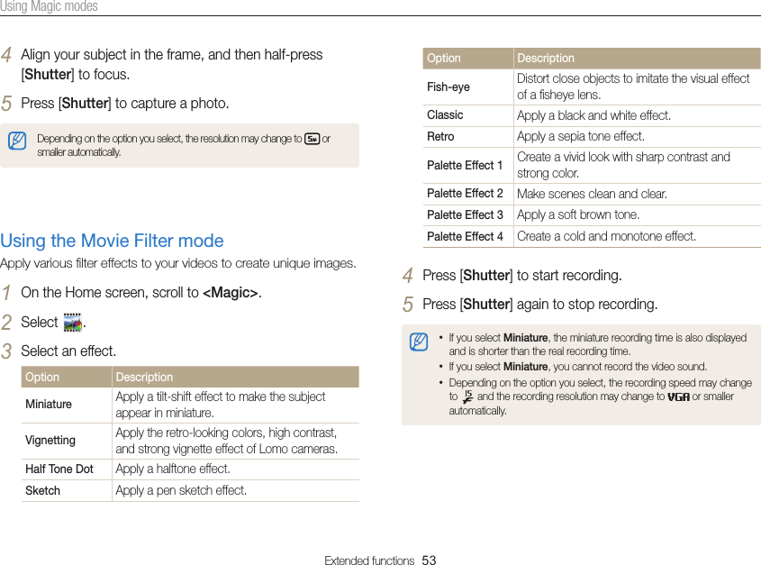 Extended functions  53Using Magic modes4 Align your subject in the frame, and then half-press [Shutter] to focus.5 Press [Shutter] to capture a photo.Depending on the option you select, the resolution may change to   or smaller automatically.Using the Movie Filter mode Apply various ﬁlter effects to your videos to create unique images.1 On the Home screen, scroll to &lt;Magic&gt;.2 Select  .3 Select an effect.Option DescriptionMiniature Apply a tilt-shift effect to make the subject appear in miniature.Vignetting Apply the retro-looking colors, high contrast, and strong vignette effect of Lomo cameras.Half Tone Dot Apply a halftone effect.Sketch Apply a pen sketch effect.Option DescriptionFish-eye Distort close objects to imitate the visual effect of a ﬁsheye lens.Classic Apply a black and white effect.Retro Apply a sepia tone effect.Palette Effect 1 Create a vivid look with sharp contrast and strong color.Palette Effect 2 Make scenes clean and clear.Palette Effect 3 Apply a soft brown tone.Palette Effect 4 Create a cold and monotone effect.4 Press [Shutter] to start recording.5 Press [Shutter] again to stop recording.• If you select Miniature, the miniature recording time is also displayed and is shorter than the real recording time.• If you select Miniature, you cannot record the video sound.• Depending on the option you select, the recording speed may change to   and the recording resolution may change to   or smaller automatically.