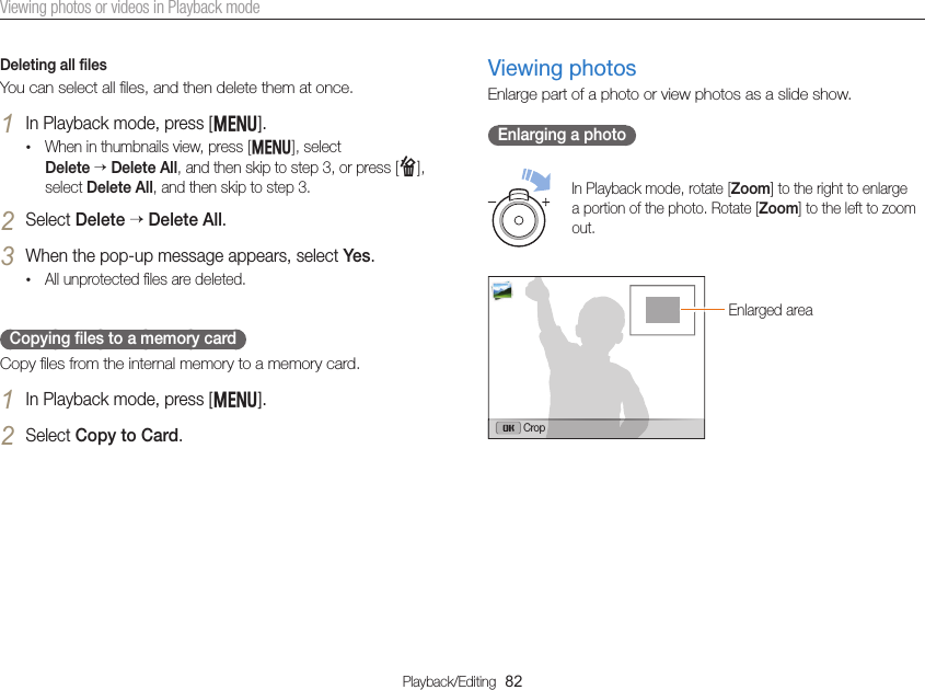 Playback/Editing  82Viewing photos or videos in Playback modeDeleting all ﬁlesYou can select all ﬁles, and then delete them at once.1 In Playback mode, press [m].• When in thumbnails view, press [m], select  Delete  Delete All, and then skip to step 3, or press [f], select Delete All, and then skip to step 3.2 Select Delete  Delete All.3 When the pop-up message appears, select Yes.• All unprotected ﬁles are deleted.Copying ﬁles to a memory cardCopy ﬁles from the internal memory to a memory card.1 In Playback mode, press [m].2 Select Copy to Card.Viewing photosEnlarge part of a photo or view photos as a slide show.Enlarging a photoIn Playback mode, rotate [Zoom] to the right to enlarge a portion of the photo. Rotate [Zoom] to the left to zoom out.Enlarged areaCrop