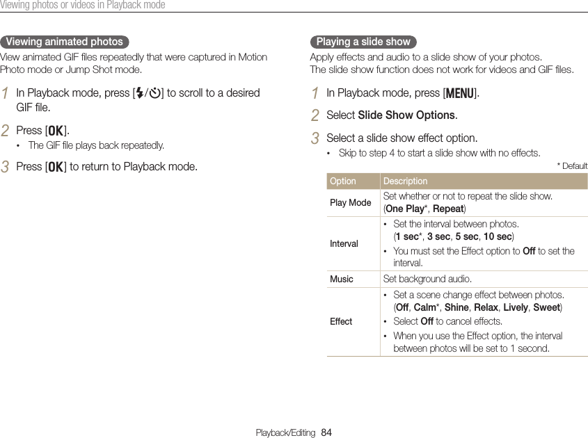 Playback/Editing  84Viewing photos or videos in Playback modePlaying a slide showApply effects and audio to a slide show of your photos.  The slide show function does not work for videos and GIF ﬁles. 1 In Playback mode, press [m].2 Select Slide Show Options.3 Select a slide show effect option.• Skip to step 4 to start a slide show with no effects.* DefaultOption DescriptionPlay Mode Set whether or not to repeat the slide show.  (One Play*, Repeat)Interval• Set the interval between photos.  (1 sec*, 3 sec, 5 sec, 10 sec)• You must set the Effect option to Off to set the interval.Music Set background audio.Effect• Set a scene change effect between photos. (Off, Calm*, Shine, Relax, Lively, Sweet)• Select Off to cancel effects.• When you use the Effect option, the interval between photos will be set to 1 second.Viewing animated photosView animated GIF ﬁles repeatedly that were captured in Motion Photo mode or Jump Shot mode.1 In Playback mode, press [F/t] to scroll to a desired GIF ﬁle.2 Press [o].• The GIF ﬁle plays back repeatedly.3 Press [o] to return to Playback mode.