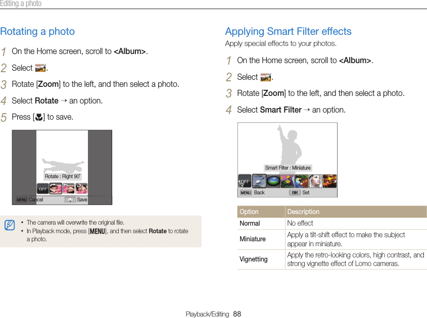 Playback/Editing  88Editing a photoRotating a photo1 On the Home screen, scroll to &lt;Album&gt;.2 Select  .3 Rotate [Zoom] to the left, and then select a photo.4 Select Rotate  an option.5 Press [c] to save.Cancel SaveRotate : Right 90˚• The camera will overwrite the original ﬁle.• In Playback mode, press [m], and then select Rotate to rotate a photo.Applying Smart Filter effectsApply special effects to your photos.1 On the Home screen, scroll to &lt;Album&gt;.2 Select  .3 Rotate [Zoom] to the left, and then select a photo.4 Select Smart Filter  an option.Back SetSmart Filter : MiniatureOption DescriptionNormal No effectMiniature Apply a tilt-shift effect to make the subject appear in miniature.Vignetting Apply the retro-looking colors, high contrast, and strong vignette effect of Lomo cameras.