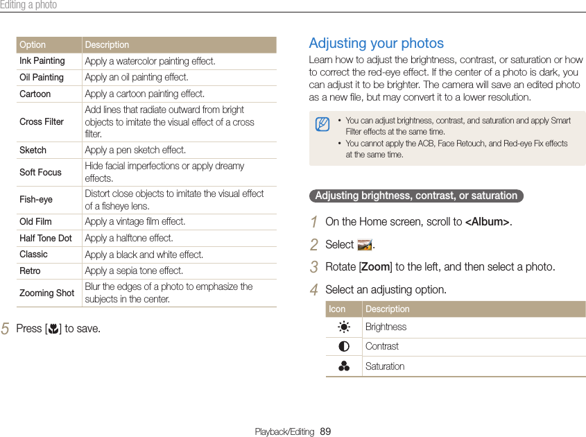Playback/Editing  89Editing a photoAdjusting your photosLearn how to adjust the brightness, contrast, or saturation or how to correct the red-eye effect. If the center of a photo is dark, you can adjust it to be brighter. The camera will save an edited photo as a new ﬁle, but may convert it to a lower resolution. • You can adjust brightness, contrast, and saturation and apply Smart Filter effects at the same time.• You cannot apply the ACB, Face Retouch, and Red-eye Fix effects at the same time.Adjusting brightness, contrast, or saturation 1 On the Home screen, scroll to &lt;Album&gt;.2 Select  .3 Rotate [Zoom] to the left, and then select a photo.4 Select an adjusting option.Icon DescriptionBrightnessContrastSaturation Option DescriptionInk Painting Apply a watercolor painting effect.Oil Painting Apply an oil painting effect.Cartoon Apply a cartoon painting effect.Cross FilterAdd lines that radiate outward from bright objects to imitate the visual effect of a cross ﬁlter.Sketch Apply a pen sketch effect.Soft Focus Hide facial imperfections or apply dreamy effects.Fish-eye Distort close objects to imitate the visual effect of a ﬁsheye lens.Old Film Apply a vintage ﬁlm effect.Half Tone Dot Apply a halftone effect.Classic Apply a black and white effect.Retro Apply a sepia tone effect.Zooming Shot Blur the edges of a photo to emphasize the subjects in the center.5 Press [c] to save.