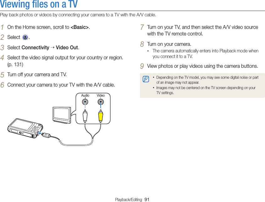 Playback/Editing  91Viewing ﬁles on a TVPlay back photos or videos by connecting your camera to a TV with the A/V cable.7 Turn on your TV, and then select the A/V video source with the TV remote control.8 Turn on your camera.• The camera automatically enters into Playback mode when you connect it to a TV.9 View photos or play videos using the camera buttons.• Depending on the TV model, you may see some digital noise or part of an image may not appear.• Images may not be centered on the TV screen depending on your TV settings.1 On the Home screen, scroll to &lt;Basic&gt;.2 Select  .3 Select Connectivity  Video Out.4 Select the video signal output for your country or region. (p. 131)5 Turn off your camera and TV.6 Connect your camera to your TV with the A/V cable.VideoAudio