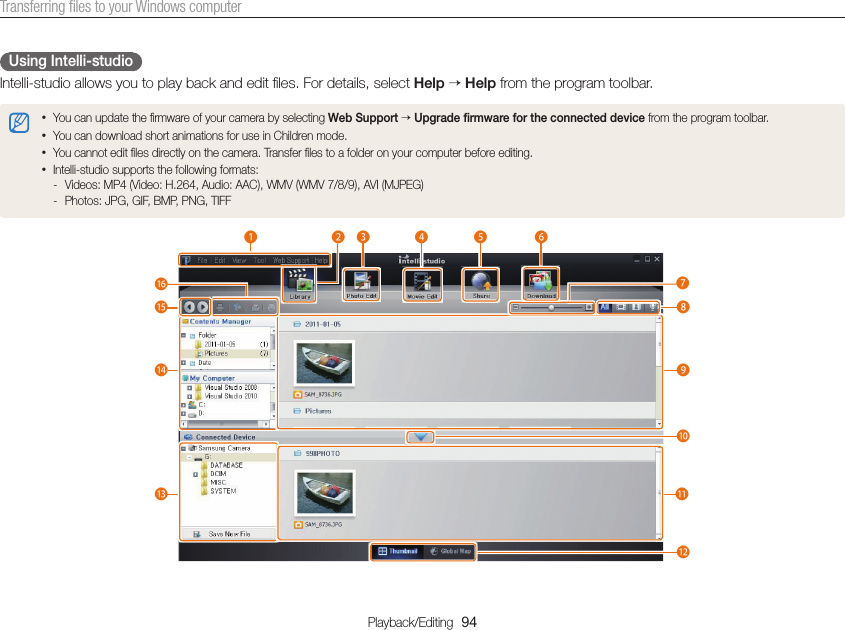 Playback/Editing  94Transferring ﬁles to your Windows computerUsing Intelli-studioIntelli-studio allows you to play back and edit ﬁles. For details, select Help  Help from the program toolbar.• You can update the ﬁrmware of your camera by selecting Web Support  Upgrade ﬁrmware for the connected device from the program toolbar.• You can download short animations for use in Children mode. • You cannot edit ﬁles directly on the camera. Transfer ﬁles to a folder on your computer before editing.• Intelli-studio supports the following formats: - Videos: MP4 (Video: H.264, Audio: AAC), WMV (WMV 7/8/9), AVI (MJPEG) - Photos: JPG, GIF, BMP, PNG, TIFF1234567890!@#$:^