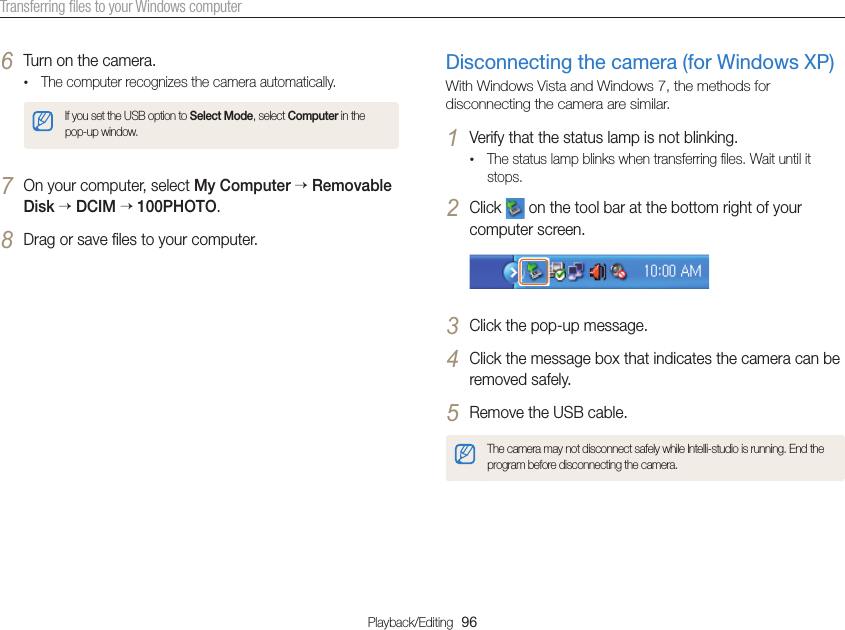 Playback/Editing  96Transferring ﬁles to your Windows computerDisconnecting the camera (for Windows XP)With Windows Vista and Windows 7, the methods for disconnecting the camera are similar.1 Verify that the status lamp is not blinking.• The status lamp blinks when transferring ﬁles. Wait until it stops.2 Click   on the tool bar at the bottom right of your computer screen.3 Click the pop-up message.4 Click the message box that indicates the camera can be removed safely.5 Remove the USB cable.The camera may not disconnect safely while Intelli-studio is running. End the program before disconnecting the camera.6 Turn on the camera.• The computer recognizes the camera automatically.If you set the USB option to Select Mode, select Computer in the pop-up window.7 On your computer, select My Computer  Removable Disk  DCIM 100PHOTO.8 Drag or save ﬁles to your computer.