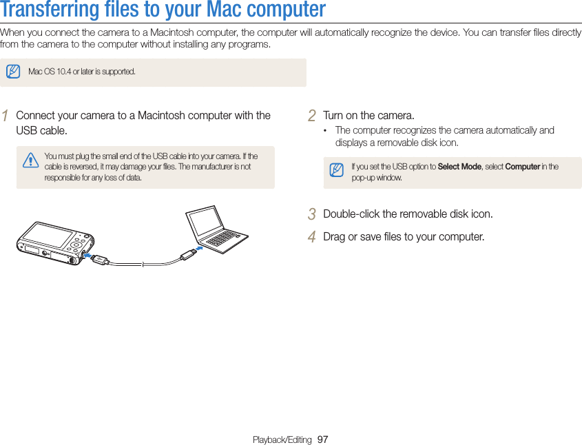 Playback/Editing  97Transferring ﬁles to your Mac computerWhen you connect the camera to a Macintosh computer, the computer will automatically recognize the device. You can transfer ﬁles directly from the camera to the computer without installing any programs.Mac OS 10.4 or later is supported.2 Turn on the camera.• The computer recognizes the camera automatically and displays a removable disk icon.If you set the USB option to Select Mode, select Computer in the pop-up window.3 Double-click the removable disk icon.4 Drag or save ﬁles to your computer.1 Connect your camera to a Macintosh computer with the USB cable.You must plug the small end of the USB cable into your camera. If the cable is reversed, it may damage your ﬁles. The manufacturer is not responsible for any loss of data.