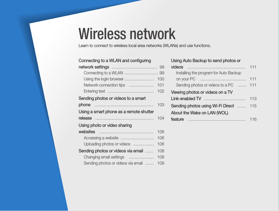 Connecting to a WLAN and conﬁguring network settings   ……………………………  99Connecting to a WLAN  …………………… 99Using the login browser  …………………  100Network connection tips   ………………  101Entering text   ……………………………  102Sending photos or videos to a smart  phone   ……………………………………  103Using a smart phone as a remote shutter release   ……………………………………  104Using photo or video sharing  websites   …………………………………  106Accessing a website  ……………………  106Uploading photos or videos  ……………  106Sending photos or videos via email  ……  108Changing email settings   ………………  108Sending photos or videos via email   ……  109Using Auto Backup to send photos or  videos    ……………………………………  111Installing the program for Auto Backup  on your PC   ……………………………  111Sending photos or videos to a PC   ……  111Viewing photos or videos on a TV  Link-enabled TV   …………………………  113Sending photos using Wi-Fi Direct   ……  115About the Wake on LAN (WOL)  feature   ……………………………………  116Wireless networkLearn to connect to wireless local area networks (WLANs) and use functions. 