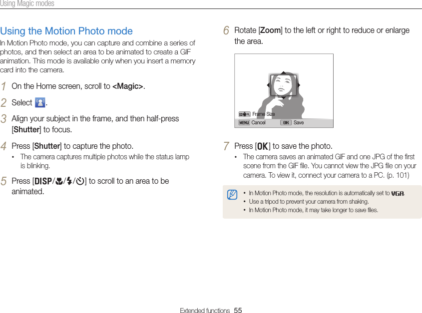 Extended functions  55Using Magic modes6 Rotate [Zoom] to the left or right to reduce or enlarge the area.Cancel SaveFrame Size7 Press [o] to save the photo.• The camera saves an animated GIF and one JPG of the ﬁrst scene from the GIF ﬁle. You cannot view the JPG ﬁle on your camera. To view it, connect your camera to a PC. (p. 101)• In Motion Photo mode, the resolution is automatically set to  .• Use a tripod to prevent your camera from shaking.• In Motion Photo mode, it may take longer to save ﬁles.Using the Motion Photo modeIn Motion Photo mode, you can capture and combine a series of photos, and then select an area to be animated to create a GIF animation. This mode is available only when you insert a memory card into the camera.1 On the Home screen, scroll to &lt;Magic&gt;.2 Select  .3 Align your subject in the frame, and then half-press [Shutter] to focus.4 Press [Shutter] to capture the photo.• The camera captures multiple photos while the status lamp is blinking.5 Press [D/c/F/t] to scroll to an area to be animated.