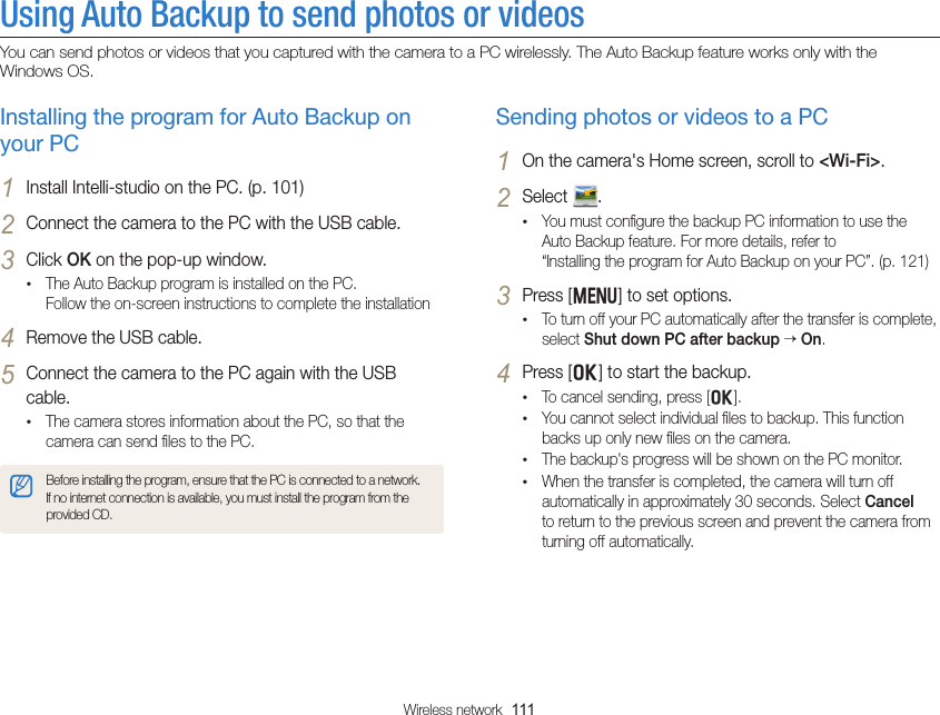 Wireless network  111Using Auto Backup to send photos or videos You can send photos or videos that you captured with the camera to a PC wirelessly. The Auto Backup feature works only with the Windows OS.Sending photos or videos to a PC1 On the camera&apos;s Home screen, scroll to &lt;Wi-Fi&gt;.2 Select  .• You must conﬁgure the backup PC information to use the Auto Backup feature. For more details, refer to  “Installing the program for Auto Backup on your PC”. (p. 121)3 Press [m] to set options.• To turn off your PC automatically after the transfer is complete, select Shut down PC after backup  On.4 Press [o] to start the backup.• To cancel sending, press [o].• You cannot select individual ﬁles to backup. This function backs up only new ﬁles on the camera.• The backup&apos;s progress will be shown on the PC monitor.• When the transfer is completed, the camera will turn off automatically in approximately 30 seconds. Select Cancel to return to the previous screen and prevent the camera from turning off automatically.Installing the program for Auto Backup on your PC1 Install Intelli-studio on the PC. (p. 101)2 Connect the camera to the PC with the USB cable.3 Click OK on the pop-up window.• The Auto Backup program is installed on the PC.  Follow the on-screen instructions to complete the installation4 Remove the USB cable.5 Connect the camera to the PC again with the USB cable.• The camera stores information about the PC, so that the camera can send ﬁles to the PC.Before installing the program, ensure that the PC is connected to a network. If no internet connection is available, you must install the program from the provided CD.
