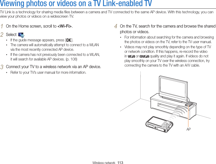 Wireless network  113Viewing photos or videos on a TV Link-enabled TVTV Link is a technology for sharing media ﬁles between a camera and TV connected to the same AP device. With this technology, you can view your photos or videos on a widescreen TV.4 On the TV, search for the camera and browse the shared photos or videos.• For information about searching for the camera and browsing the photos or videos on the TV, refer to the TV user manual.• Videos may not play smoothly depending on the type of TV or network condition. If this happens, re-record the video in   or   quality and play it again. If videos do not play smoothly on your TV over the wireless connection, try connecting the camera to the TV with an A/V cable.AP1 On the Home screen, scroll to &lt;Wi-Fi&gt;.2 Select  .• If the guide message appears, press [o].• The camera will automatically attempt to connect to a WLAN via the most recently connected AP device. • If the camera has not previously been connected to a WLAN, it will search for available AP devices. (p. 108)3 Connect your TV to a wireless network via an AP device.• Refer to your TV’s user manual for more information.