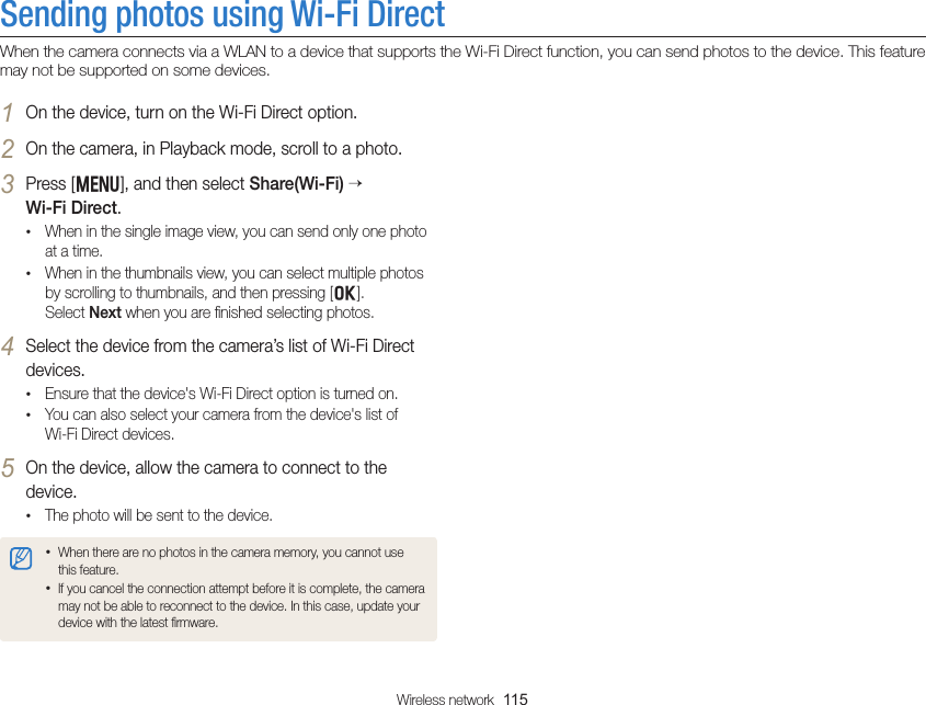 Wireless network  115Sending photos using Wi-Fi DirectWhen the camera connects via a WLAN to a device that supports the Wi-Fi Direct function, you can send photos to the device. This feature may not be supported on some devices.1 On the device, turn on the Wi-Fi Direct option.2 On the camera, in Playback mode, scroll to a photo.3 Press [m], and then select Share(Wi-Fi)   Wi-Fi Direct.• When in the single image view, you can send only one photo at a time.• When in the thumbnails view, you can select multiple photos by scrolling to thumbnails, and then pressing [o].  Select Next when you are ﬁnished selecting photos.4 Select the device from the camera’s list of Wi-Fi Direct devices.• Ensure that the device&apos;s Wi-Fi Direct option is turned on.• You can also select your camera from the device&apos;s list of  Wi-Fi Direct devices.5 On the device, allow the camera to connect to the device.• The photo will be sent to the device.• When there are no photos in the camera memory, you cannot use this feature.• If you cancel the connection attempt before it is complete, the camera may not be able to reconnect to the device. In this case, update your device with the latest ﬁrmware.