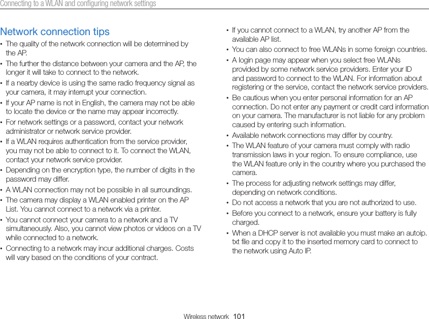 Wireless network  101Connecting to a WLAN and conﬁguring network settings•  If you cannot connect to a WLAN, try another AP from the available AP list.•  You can also connect to free WLANs in some foreign countries.•  A login page may appear when you select free WLANs provided by some network service providers. Enter your ID and password to connect to the WLAN. For information about registering or the service, contact the network service providers.•  Be cautious when you enter personal information for an AP connection. Do not enter any payment or credit card information on your camera. The manufacturer is not liable for any problem caused by entering such information.•  Available network connections may differ by country.•  The WLAN feature of your camera must comply with radio transmission laws in your region. To ensure compliance, use the WLAN feature only in the country where you purchased the camera.•  The process for adjusting network settings may differ, depending on network conditions.•  Do not access a network that you are not authorized to use.•  Before you connect to a network, ensure your battery is fully charged.•  When a DHCP server is not available you must make an autoip. txt ﬁle and copy it to the inserted memory card to connect to the network using Auto IP.Network connection tips•  The quality of the network connection will be determined by the AP.•  The further the distance between your camera and the AP, the longer it will take to connect to the network.•  If a nearby device is using the same radio frequency signal as your camera, it may interrupt your connection.•  If your AP name is not in English, the camera may not be able to locate the device or the name may appear incorrectly.•  For network settings or a password, contact your network administrator or network service provider.•  If a WLAN requires authentication from the service provider, you may not be able to connect to it. To connect the WLAN, contact your network service provider.•  Depending on the encryption type, the number of digits in the password may differ.•  A WLAN connection may not be possible in all surroundings.•  The camera may display a WLAN enabled printer on the AP List. You cannot connect to a network via a printer.•  You cannot connect your camera to a network and a TV simultaneously. Also, you cannot view photos or videos on a TV while connected to a network.•  Connecting to a network may incur additional charges. Costs will vary based on the conditions of your contract.