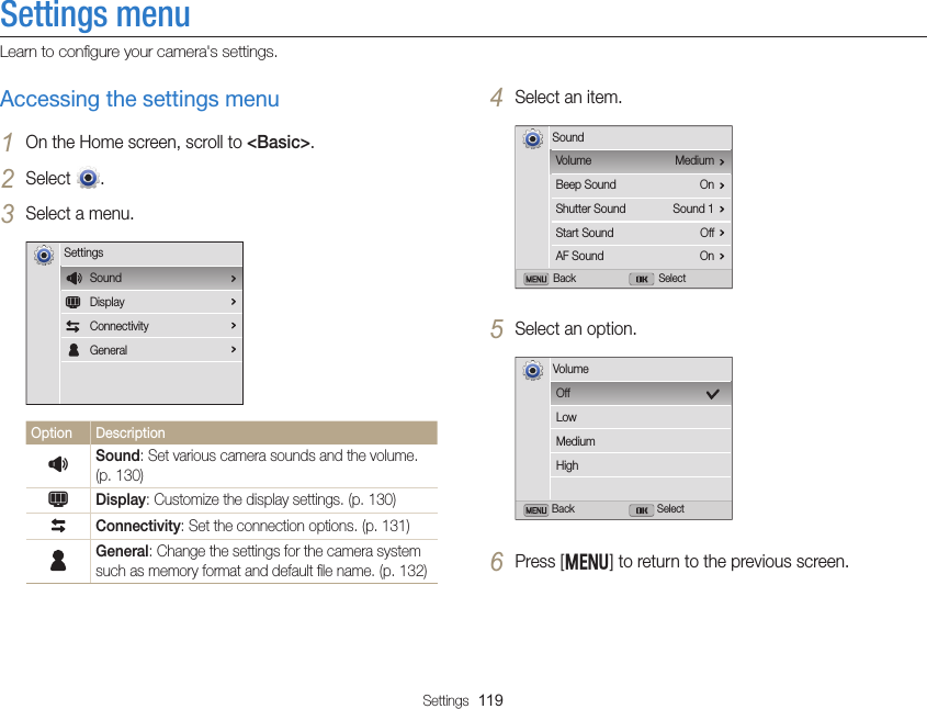 Settings  119Settings menuLearn to conﬁgure your camera&apos;s settings.4 Select an item.Back SelectMediumOnSound 1OffOnVolumeBeep SoundShutter SoundStart SoundAF SoundSound5 Select an option.Back SelectOffLowMediumHighVolume6 Press [m] to return to the previous screen.Accessing the settings menu1 On the Home screen, scroll to &lt;Basic&gt;.2 Select  .3 Select a menu.SettingsSoundDisplayConnectivityGeneralOption DescriptionUSound: Set various camera sounds and the volume. (p. 130)YDisplay: Customize the display settings. (p. 130)Connectivity: Set the connection options. (p. 131)General: Change the settings for the camera system such as memory format and default ﬁle name. (p. 132)