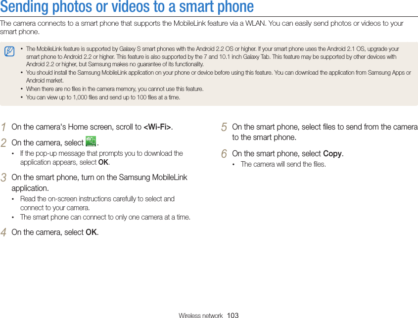 Wireless network  103Sending photos or videos to a smart phoneThe camera connects to a smart phone that supports the MobileLink feature via a WLAN. You can easily send photos or videos to your smart phone.• The MobileLink feature is supported by Galaxy S smart phones with the Android 2.2 OS or higher. If your smart phone uses the Android 2.1 OS, upgrade your smart phone to Android 2.2 or higher. This feature is also supported by the 7 and 10.1 inch Galaxy Tab. This feature may be supported by other devices with Android 2.2 or higher, but Samsung makes no guarantee of its functionality.• You should install the Samsung MobileLink application on your phone or device before using this feature. You can download the application from Samsung Apps or Android market.• When there are no ﬁles in the camera memory, you cannot use this feature.• You can view up to 1,000 ﬁles and send up to 100 ﬁles at a time. 5 On the smart phone, select ﬁles to send from the camera to the smart phone.6 On the smart phone, select Copy.• The camera will send the ﬁles.1 On the camera&apos;s Home screen, scroll to &lt;Wi-Fi&gt;.2 On the camera, select  .• If the pop-up message that prompts you to download the application appears, select OK.3 On the smart phone, turn on the Samsung MobileLink application.• Read the on-screen instructions carefully to select and connect to your camera.• The smart phone can connect to only one camera at a time.4 On the camera, select OK.