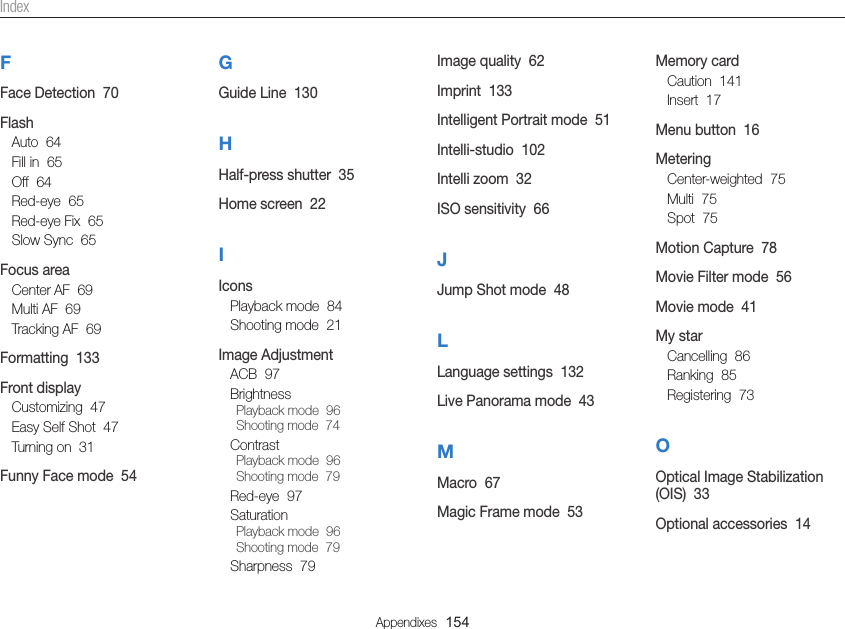Appendixes  154IndexFFace Detection  70FlashAuto  64Fill in  65Off  64Red-eye  65Red-eye Fix  65Slow Sync  65Focus areaCenter AF  69Multi AF  69Tracking AF  69Formatting  133Front displayCustomizing  47Easy Self Shot  47Turning on  31Funny Face mode  54GGuide Line  130HHalf-press shutter  35Home screen  22IIconsPlayback mode  84Shooting mode  21Image AdjustmentACB  97BrightnessPlayback mode  96Shooting mode  74ContrastPlayback mode  96Shooting mode  79Red-eye  97SaturationPlayback mode  96Shooting mode  79Sharpness  79Image quality  62Imprint  133Intelligent Portrait mode  51Intelli-studio  102Intelli zoom  32ISO sensitivity  66JJump Shot mode  48LLanguage settings  132Live Panorama mode  43MMacro  67Magic Frame mode  53Memory cardCaution  141Insert  17Menu button  16MeteringCenter-weighted  75Multi  75Spot  75Motion Capture  78Movie Filter mode  56Movie mode  41My starCancelling  86Ranking  85Registering  73OOptical Image Stabilization (OIS)  33Optional accessories  14