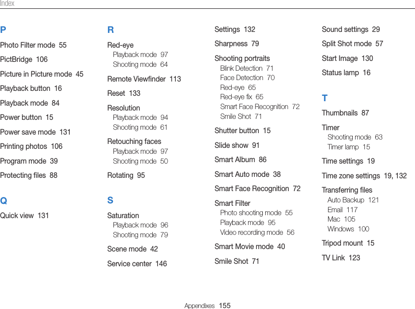 Appendixes  155Sound settings  29Split Shot mode  57Start Image  130Status lamp  16TThumbnails  87TimerShooting mode  63Timer lamp  15Time settings  19Time zone settings  19, 132Transferring ﬁlesAuto Backup  121Email  117Mac  105Windows  100Tripod mount  15TV Link  123Settings  132Sharpness  79Shooting portraitsBlink Detection  71Face Detection  70Red-eye  65Red-eye ﬁx  65Smart Face Recognition  72Smile Shot  71Shutter button  15Slide show  91Smart Album  86Smart Auto mode  38Smart Face Recognition  72Smart FilterPhoto shooting mode  55Playback mode  95Video recording mode  56Smart Movie mode  40Smile Shot  71RRed-eyePlayback mode  97Shooting mode  64Remote Viewﬁnder  113Reset  133ResolutionPlayback mode  94Shooting mode  61Retouching facesPlayback mode  97Shooting mode  50Rotating  95SSaturationPlayback mode  96Shooting mode  79Scene mode  42Service center  146PPhoto Filter mode  55PictBridge  106Picture in Picture mode  45Playback button  16Playback mode  84Power button  15Power save mode  131Printing photos  106Program mode  39Protecting ﬁles  88QQuick view  131Index
