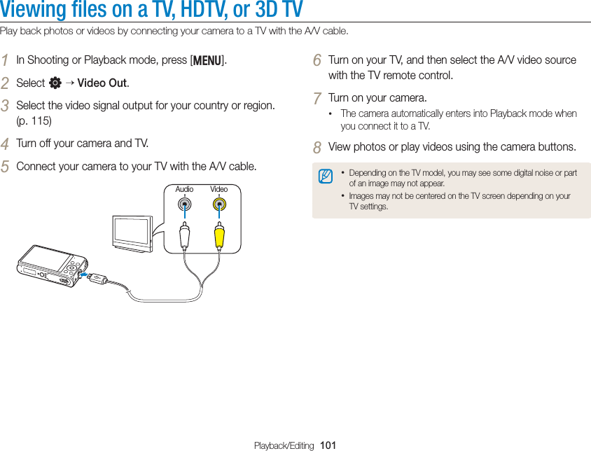 Playback/Editing  101Viewing ﬁles on a TV, HDTV, or 3D TVPlay back photos or videos by connecting your camera to a TV with the A/V cable.6 Turn on your TV, and then select the A/V video source with the TV remote control.7 Turn on your camera.• The camera automatically enters into Playback mode when you connect it to a TV.8 View photos or play videos using the camera buttons.• Depending on the TV model, you may see some digital noise or part of an image may not appear.• Images may not be centered on the TV screen depending on your TV settings.1 In Shooting or Playback mode, press [m].2 Select n  Video Out.3 Select the video signal output for your country or region. (p. 115)4 Turn off your camera and TV.5 Connect your camera to your TV with the A/V cable.VideoAudio