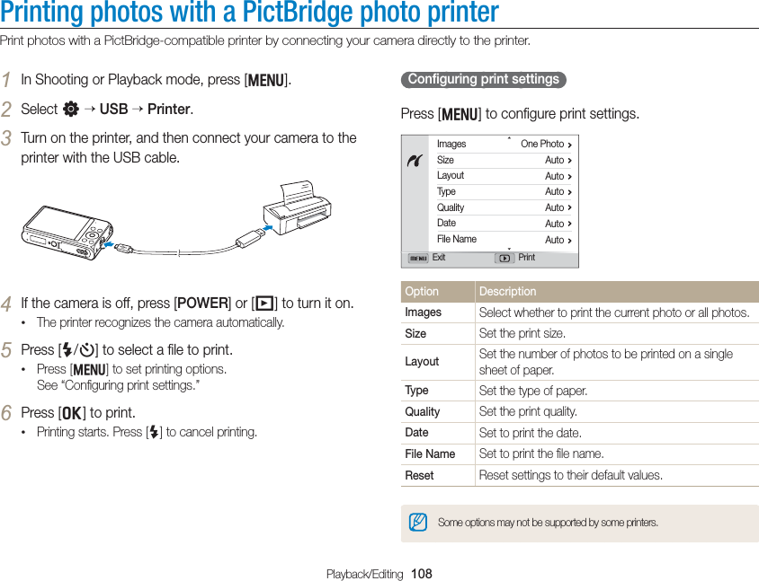 Playback/Editing  108Printing photos with a PictBridge photo printerPrint photos with a PictBridge-compatible printer by connecting your camera directly to the printer.  Conﬁguring print settings Press [m] to conﬁgure print settings.ImagesSizeLayoutTypeQualityDateFile NameOne PhotoAutoAutoAutoAutoAutoAutoExit PrintOption DescriptionImages Select whether to print the current photo or all photos.Size Set the print size.Layout Set the number of photos to be printed on a single sheet of paper.Type Set the type of paper.Quality Set the print quality.Date Set to print the date.File Name Set to print the ﬁle name.Reset Reset settings to their default values.Some options may not be supported by some printers.1 In Shooting or Playback mode, press [m].2 Select n  USB  Printer.3 Turn on the printer, and then connect your camera to the printer with the USB cable.4 If the camera is off, press [POWER] or [P] to turn it on.• The printer recognizes the camera automatically.5 Press [F/t] to select a ﬁle to print.• Press [m] to set printing options.  See “Conﬁguring print settings.”6 Press [o] to print.• Printing starts. Press [F] to cancel printing.