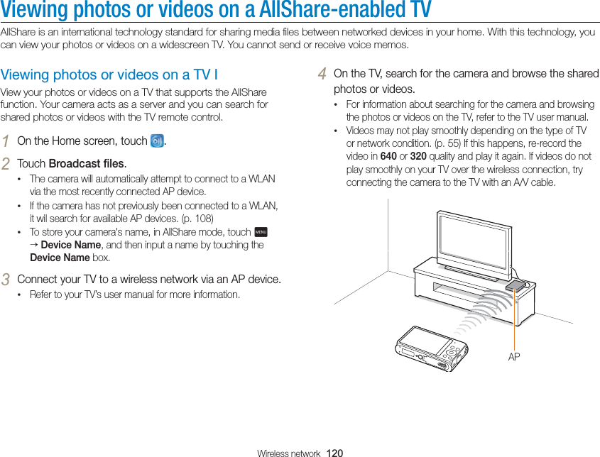 Wireless network  120Viewing photos or videos on a AllShare-enabled TVAllShare is an international technology standard for sharing media ﬁles between networked devices in your home. With this technology, you can view your photos or videos on a widescreen TV. You cannot send or receive voice memos.4 On the TV, search for the camera and browse the shared photos or videos.• For information about searching for the camera and browsing the photos or videos on the TV, refer to the TV user manual.• Videos may not play smoothly depending on the type of TV or network condition. (p. 55) If this happens, re-record the video in 640 or 320 quality and play it again. If videos do not play smoothly on your TV over the wireless connection, try connecting the camera to the TV with an A/V cable.APViewing photos or videos on a TV IView your photos or videos on a TV that supports the AllShare function. Your camera acts as a server and you can search for shared photos or videos with the TV remote control.1 On the Home screen, touch  .2 Touch Broadcast ﬁles.• The camera will automatically attempt to connect to a WLAN via the most recently connected AP device. • If the camera has not previously been connected to a WLAN, it wil search for available AP devices. (p. 108)• To store your camera&apos;s name, in AllShare mode, touch m  Device Name, and then input a name by touching the Device Name box.3 Connect your TV to a wireless network via an AP device.• Refer to your TV’s user manual for more information.