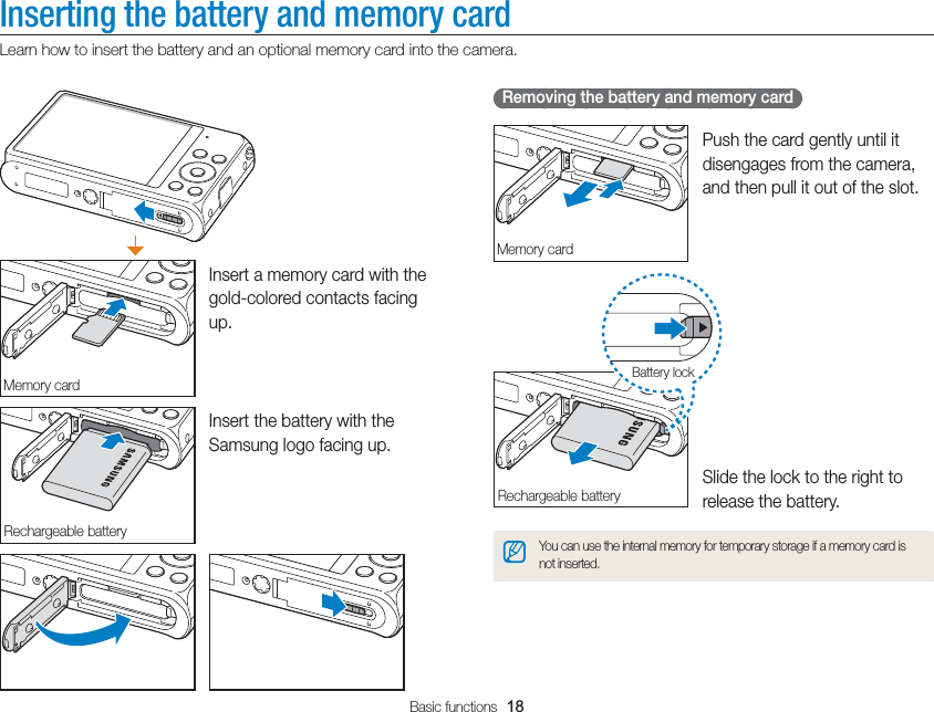 Basic functions  18Inserting the battery and memory cardLearn how to insert the battery and an optional memory card into the camera.   Removing the battery and memory card Memory cardPush the card gently until it disengages from the camera, and then pull it out of the slot.Rechargeable batteryBattery lockSlide the lock to the right to release the battery.You can use the internal memory for temporary storage if a memory card is not inserted.Memory cardInsert a memory card with the gold-colored contacts facing up.Rechargeable batteryInsert the battery with the Samsung logo facing up.