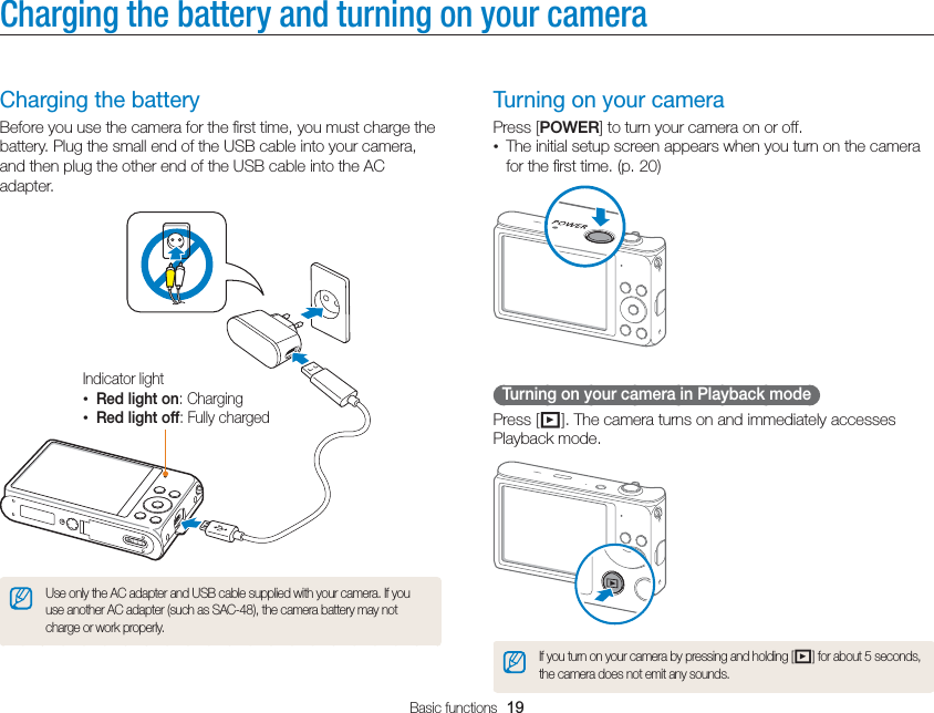 Basic functions  19Charging the battery and turning on your cameraTurning on your cameraPress [POWER] to turn your camera on or off.•  The initial setup screen appears when you turn on the camera for the ﬁrst time. (p. 20)  Turning on your camera in Playback mode Press [P]. The camera turns on and immediately accesses Playback mode.If you turn on your camera by pressing and holding [P] for about 5 seconds, the camera does not emit any sounds.Charging the batteryBefore you use the camera for the ﬁrst time, you must charge the battery. Plug the small end of the USB cable into your camera, and then plug the other end of the USB cable into the AC adapter.Indicator light• Red light on: Charging• Red light off: Fully chargedUse only the AC adapter and USB cable supplied with your camera. If you use another AC adapter (such as SAC-48), the camera battery may not charge or work properly.