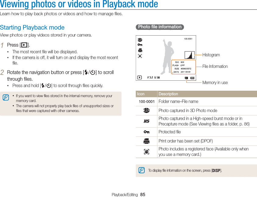Playback/Editing  85Viewing photos or videos in Playback modeLearn how to play back photos or videos and how to manage ﬁles.  Photo ﬁle information File InformationHistogramMemory in useIcon DescriptionFolder name–File namePhoto captured in 3D Photo modePhoto captured in a High-speed burst mode or in Precapture mode (See Viewing ﬁles as a folder, p. 86)Protected ﬁlePrint order has been set (DPOF)Photo includes a registered face (Available only when you use a memory card.)To display ﬁle information on the screen, press [D].Starting Playback modeView photos or play videos stored in your camera.1 Press [P].• The most recent ﬁle will be displayed.• If the camera is off, it will turn on and display the most recent ﬁle.2 Rotate the navigation button or press [F/t] to scroll through ﬁles.• Press and hold [F/t] to scroll through ﬁles quickly.• If you want to view ﬁles stored in the internal memory, remove your memory card.• The camera will not properly play back ﬁles of unsupported sizes or ﬁles that were captured with other cameras.