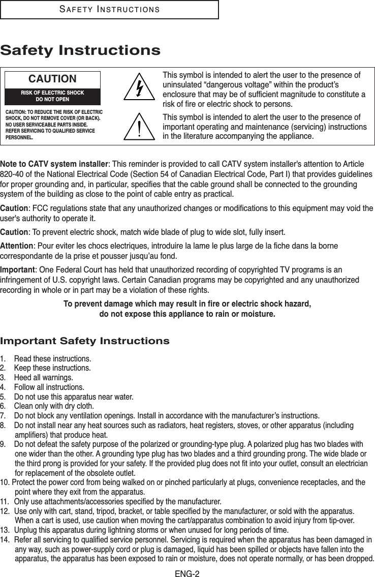 ENG-2SAFETYINSTRUCTIONSSafety InstructionsNote to CATV system installer: This reminder is provided to call CATV system installer&apos;s attention to Article820-40 of the National Electrical Code (Section 54 of Canadian Electrical Code, Part I) that provides guidelinesfor proper grounding and, in particular, specifies that the cable ground shall be connected to the groundingsystem of the building as close to the point of cable entry as practical.Caution: FCC regulations state that any unauthorized changes or modifications to this equipment may void theuser&apos;s authority to operate it.Caution: To prevent electric shock, match wide blade of plug to wide slot, fully insert.Attention: Pour eviter les chocs electriques, introduire la lame le plus large de la fiche dans la bornecorrespondante de la prise et pousser jusqu’au fond. Important: One Federal Court has held that unauthorized recording of copyrighted TV programs is aninfringement of U.S. copyright laws. Certain Canadian programs may be copyrighted and any unauthorizedrecording in whole or in part may be a violation of these rights.To prevent damage which may result in fire or electric shock hazard, do not expose this appliance to rain or moisture.Important Safety Instructions1. Read these instructions.2. Keep these instructions.3. Heed all warnings.4. Follow all instructions.5. Do not use this apparatus near water.6. Clean only with dry cloth.7. Do not block any ventilation openings. Install in accordance with the manufacturer’s instructions.8. Do not install near any heat sources such as radiators, heat registers, stoves, or other apparatus (includingamplifiers) that produce heat.9. Do not defeat the safety purpose of the polarized or grounding-type plug. A polarized plug has two blades withone wider than the other. A grounding type plug has two blades and a third grounding prong. The wide blade orthe third prong is provided for your safety. If the provided plug does not fit into your outlet, consult an electricianfor replacement of the obsolete outlet.10. Protect the power cord from being walked on or pinched particularly at plugs, convenience receptacles, and thepoint where they exit from the apparatus.11. Only use attachments/accessories specified by the manufacturer.12. Use only with cart, stand, tripod, bracket, or table specified by the manufacturer, or sold with the apparatus.When a cart is used, use caution when moving the cart/apparatus combination to avoid injury from tip-over.13. Unplug this apparatus during lightning storms or when unused for long periods of time.14. Refer all servicing to qualified service personnel. Servicing is required when the apparatus has been damaged inany way, such as power-supply cord or plug is damaged, liquid has been spilled or objects have fallen into theapparatus, the apparatus has been exposed to rain or moisture, does not operate normally, or has been dropped.CAUTION: TO REDUCE THE RISK OF ELECTRICSHOCK, DO NOT REMOVE COVER (OR BACK). NO USER SERVICEABLE PARTS INSIDE. REFER SERVICING TO QUALIFIED SERVICEPERSONNEL.This symbol is intended to alert the user to the presence ofuninsulated “dangerous voltage” within the product’senclosure that may be of sufficient magnitude to constitute arisk of fire or electric shock to persons.This symbol is intended to alert the user to the presence ofimportant operating and maintenance (servicing) instructionsin the literature accompanying the appliance.CAUTIONRISK OF ELECTRIC SHOCKDO NOT OPEN