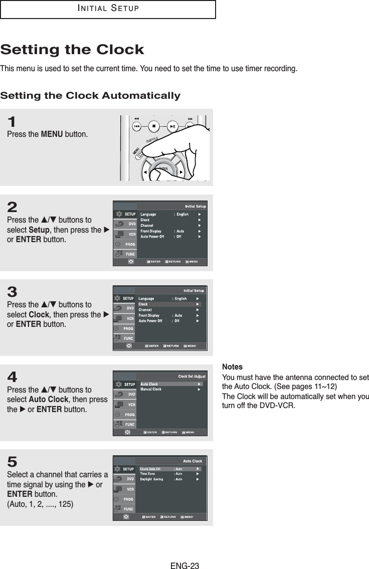 ENG-23INITIALSETUPSetting the ClockThis menu is used to set the current time. You need to set the time to use timer recording.Setting the Clock Automatically1Press the MENU button.2Press the …/†buttons toselect Setup, then press the √or ENTER button.3Press the …/†buttons toselect Clock, then press the √or ENTER button.4Press the …/†buttons toselect Auto Clock, then pressthe √or ENTER button.5Select a channel that carries atime signal by using the √orENTER button.(Auto, 1, 2, ...., 125)NotesYou must have the antenna connected to setthe Auto Clock. (See pages 11~12) The Clock will be automatically set when youturn off the DVD-VCR.