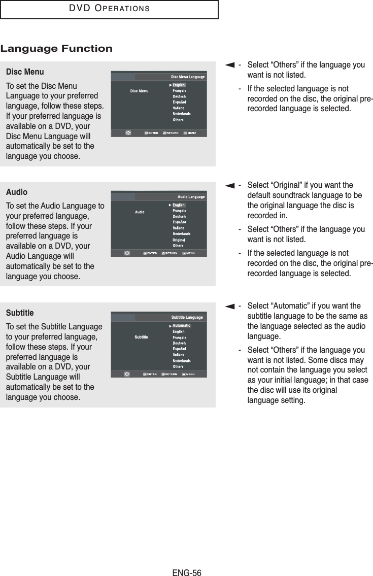 ENG-56DVD OPERATIONSLanguage Function▼- Select “Others” if the language youwant is not listed.- If the selected language is notrecorded on the disc, the original pre-recorded language is selected.▼- Select “Original” if you want thedefault soundtrack language to bethe original language the disc isrecorded in.- Select “Others” if the language youwant is not listed.- If the selected language is notrecorded on the disc, the original pre-recorded language is selected.▼- Select “Automatic” if you want thesubtitle language to be the same asthe language selected as the audiolanguage.- Select “Others” if the language youwant is not listed. Some discs maynot contain the language you selectas your initial language; in that casethe disc will use its original language setting.Disc MenuTo set the Disc MenuLanguage to your preferredlanguage, follow these steps.If your preferred language isavailable on a DVD, yourDisc Menu Language willautomatically be set to thelanguage you choose.AudioTo set the Audio Language toyour preferred language,follow these steps. If yourpreferred language isavailable on a DVD, yourAudio Language willautomatically be set to thelanguage you choose.SubtitleTo set the Subtitle Languageto your preferred language,follow these steps. If yourpreferred language isavailable on a DVD, yourSubtitle Language willautomatically be set to thelanguage you choose.SubtitleSubtitle LanguageAutomatic