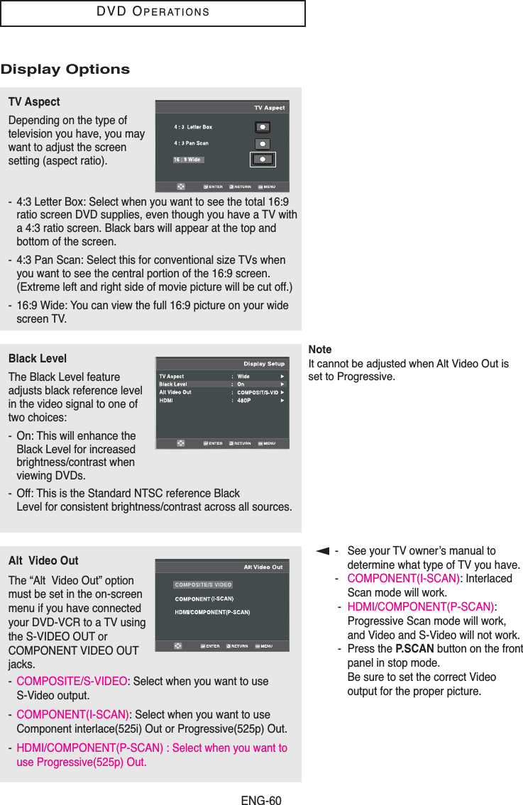 ENG-60DVD OPERATIONS▼- See your TV owner’s manual todetermine what type of TV you have.-COMPONENT(I-SCAN): InterlacedScan mode will work.-HDMI/COMPONENT(P-SCAN):Progressive Scan mode will work,and Video and S-Video will not work.- Press the P.SCAN button on the frontpanel in stop mode. Be sure to set the correct Videooutput for the proper picture.Display OptionsTV AspectDepending on the type oftelevision you have, you maywant to adjust the screensetting (aspect ratio). - 4:3 Letter Box: Select when you want to see the total 16:9ratio screen DVD supplies, even though you have a TV witha 4:3 ratio screen. Black bars will appear at the top andbottom of the screen.- 4:3 Pan Scan: Select this for conventional size TVs whenyou want to see the central portion of the 16:9 screen.(Extreme left and right side of movie picture will be cut off.)- 16:9 Wide: You can view the full 16:9 picture on your widescreen TV.Black LevelThe Black Level featureadjusts black reference levelin the video signal to one oftwo choices:- On: This will enhance theBlack Level for increasedbrightness/contrast when viewing DVDs.- Off: This is the Standard NTSC reference Black Level for consistent brightness/contrast across all sources. Alt  Video OutThe “Alt  Video Out” optionmust be set in the on-screenmenu if you have connectedyour DVD-VCR to a TV usingthe S-VIDEO OUT orCOMPONENT VIDEO OUTjacks.-COMPOSITE/S-VIDEO: Select when you want to use S-Video output.-COMPONENT(I-SCAN): Select when you want to use Component interlace(525i) Out or Progressive(525p) Out.-HDMI/COMPONENT(P-SCAN) : Select when you want touse Progressive(525p) Out.NoteIt cannot be adjusted when Alt Video Out isset to Progressive. 