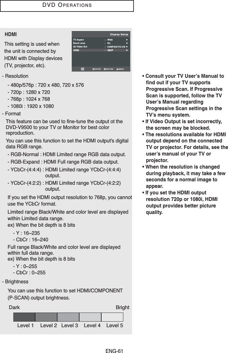 ENG-61DVD OPERATIONSHDMIThis setting is used whenthe unit is connected byHDMI with Display devices(TV, projector, etc).• Consult your TV User’s Manual tofind out if your TV supportsProgressive Scan. If ProgressiveScan is supported, follow the TVUser’s Manual regardingProgressive Scan settings in theTV’s menu system.• If Video Output is set incorrectly,the screen may be blocked. • The resolutions available for HDMIoutput depend on the connectedTV or projector. For details, see theuser’s manual of your TV orprojector.• When the resolution is changedduring playback, it may take a fewseconds for a normal image toappear.• If you set the HDMI outputresolution 720p or 1080i, HDMIoutput provides better picturequality.- Resolution- 480p/576p : 720 x 480, 720 x 576- 720p : 1280 x 720- 768p : 1024 x 768- 1080i : 1920 x 1080- FormatThis feature can be used to fine-tune the output ot theDVD-V9500 to your TV or Monitor for best colorreproduction.You can use this function to set the HDMI output&apos;s digitaldata RGB range.  - RGB-Normal : HDMI Limited range RGB data output.- RGB-Expand : HDMI Full range RGB data output.- YCbCr-(4:4:4) : HDMI Limited range YCbCr-(4:4:4)output.- YCbCr-(4:2:2) : HDMI Limited range YCbCr-(4:2:2)output. If you set the HDMI output resolution to 768p, you cannotuse the YCbCr format.Limited range Black/White and color level are displayedwithin Limited data range.ex) When the bit depth is 8 bits- Y : 16~235- CbCr : 16~240Full range Black/White and color level are displayedwithin full data range.ex) When the bit depth is 8 bits- Y : 0~255- CbCr : 0~255- BrightnessYou can use this function to set HDMI/COMPONENT(P-SCAN) output brightness.Dark BrightLevel 1 Level 2 Level 3 Level 4 Level 5