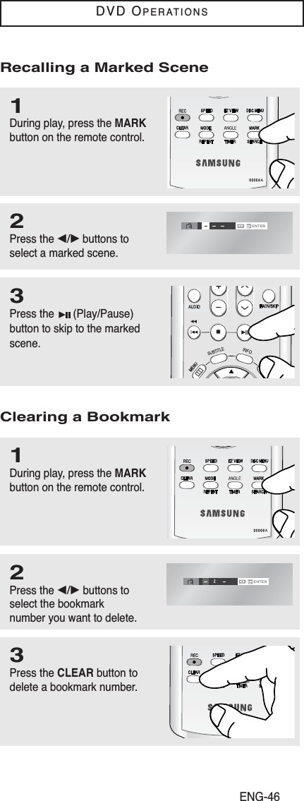 ENG-46DVD OPERATIONS1During play, press the MARKbutton on the remote control.3Press the  (Play/Pause)button to skip to the markedscene.2Press the œ/√buttons toselect a marked scene.Recalling a Marked Scene1During play, press the MARKbutton on the remote control.3Press the CLEAR button todelete a bookmark number.2Press the œ/√ buttons toselect the bookmark number you want to delete.Clearing a Bookmark
