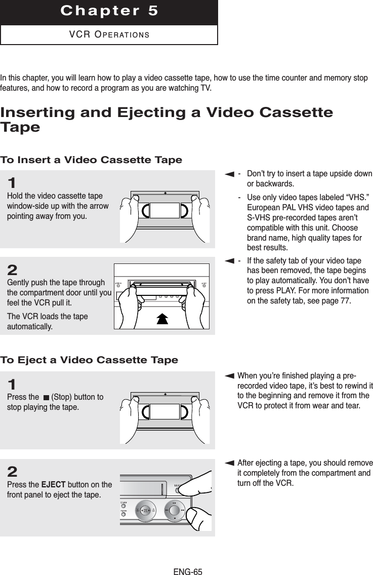 ENG-65Chapter 5VCR OPERATIONSIn this chapter, you will learn how to play a video cassette tape, how to use the time counter and memory stopfeatures, and how to record a program as you are watching TV.Inserting and Ejecting a Video CassetteTapeTo Insert a Video Cassette TapeTo Eject a Video Cassette Tape1Hold the video cassette tapewindow-side up with the arrowpointing away from you. 2Gently push the tape throughthe compartment door until youfeel the VCR pull it. The VCR loads the tapeautomatically.1Press the  (Stop) button tostop playing the tape.▼- Don’t try to insert a tape upside downor backwards.- Use only video tapes labeled “VHS.”European PAL VHS video tapes andS-VHS pre-recorded tapes aren’tcompatible with this unit. Choosebrand name, high quality tapes forbest results.▼- If the safety tab of your video tapehas been removed, the tape beginsto play automatically. You don’t haveto press PLAY. For more informationon the safety tab, see page 77.▼When you’re finished playing a pre-recorded video tape, it’s best to rewind itto the beginning and remove it from the VCR to protect it from wear and tear.▼After ejecting a tape, you should removeit completely from the compartment and turn off the VCR.2Press the EJECT button on thefront panel to eject the tape.