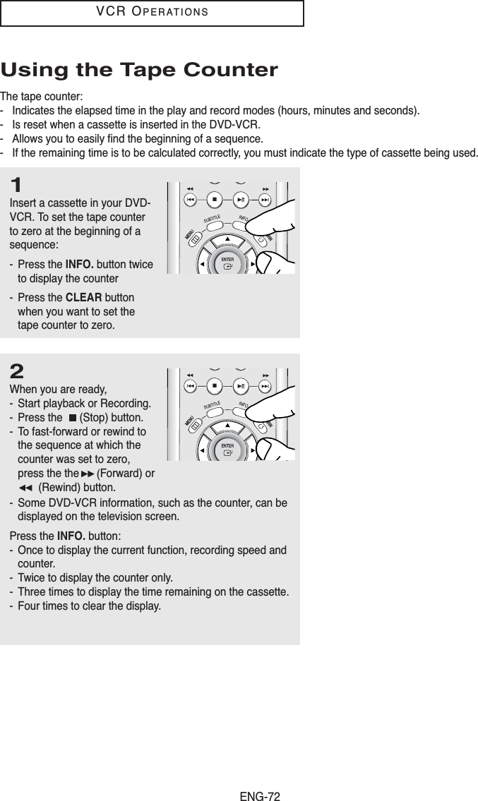 ENG-72VCR OPERATIONSUsing the Tape CounterThe tape counter:- Indicates the elapsed time in the play and record modes (hours, minutes and seconds).- Is reset when a cassette is inserted in the DVD-VCR.- Allows you to easily find the beginning of a sequence.- If the remaining time is to be calculated correctly, you must indicate the type of cassette being used.1Insert a cassette in your DVD-VCR. To set the tape counterto zero at the beginning of asequence:- Press the INFO. button twiceto display the counter- Press the CLEAR buttonwhen you want to set thetape counter to zero.2When you are ready,- Start playback or Recording.- Press the  (Stop) button.- To fast-forward or rewind tothe sequence at which thecounter was set to zero,press the the (Forward) or(Rewind) button.- Some DVD-VCR information, such as the counter, can bedisplayed on the television screen.Press the INFO. button:- Once to display the current function, recording speed andcounter.- Twice to display the counter only.- Three times to display the time remaining on the cassette.- Four times to clear the display.