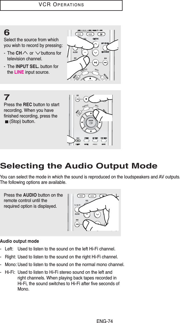 ENG-74VCR OPERATIONS6Select the source from whichyou wish to record by pressing:- The CH or buttons fortelevision channel.- The INPUT SEL. button forthe LINE input source.7Press the REC button to startrecording. When you havefinished recording, press the(Stop) button.Selecting the Audio Output ModeYou can select the mode in which the sound is reproduced on the loudspeakers and AV outputs.The following options are available.Audio output mode- Left: Used to listen to the sound on the left Hi-Fi channel.- Right: Used to listen to the sound on the right Hi-Fi channel.- Mono: Used to listen to the sound on the normal mono channel.- Hi-Fi: Used to listen to Hi-Fi stereo sound on the left and right channels. When playing back tapes recorded in Hi-Fi, the sound switches to Hi-Fi after five seconds of Mono.Press the AUDIO button on theremote control until therequired option is displayed.