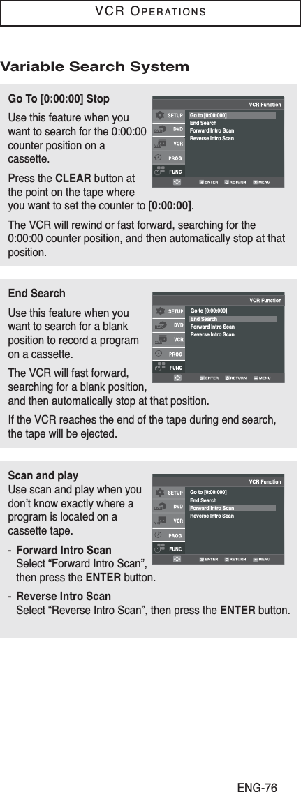 ENG-76VCR OPERATIONSGo To [0:00:00] StopUse this feature when youwant to search for the 0:00:00counter position on acassette.Press the CLEAR button atthe point on the tape whereyou want to set the counter to [0:00:00].The VCR will rewind or fast forward, searching for the0:00:00 counter position, and then automatically stop at thatposition.Go to [0:00:000]End SearchForward Intro ScanReverse Intro ScanEnd SearchUse this feature when youwant to search for a blankposition to record a programon a cassette.The VCR will fast forward,searching for a blank position,and then automatically stop at that position.If the VCR reaches the end of the tape during end search,the tape will be ejected.Go to [0:00:000]End SearchForward Intro ScanReverse Intro ScanScan and playUse scan and play when youdon’t know exactly where aprogram is located on acassette tape. -Forward Intro ScanSelect “Forward Intro Scan”,then press the ENTER button.-Reverse Intro ScanSelect “Reverse Intro Scan”, then press the ENTER button.Go to [0:00:000]End SearchForward Intro ScanReverse Intro ScanVariable Search System