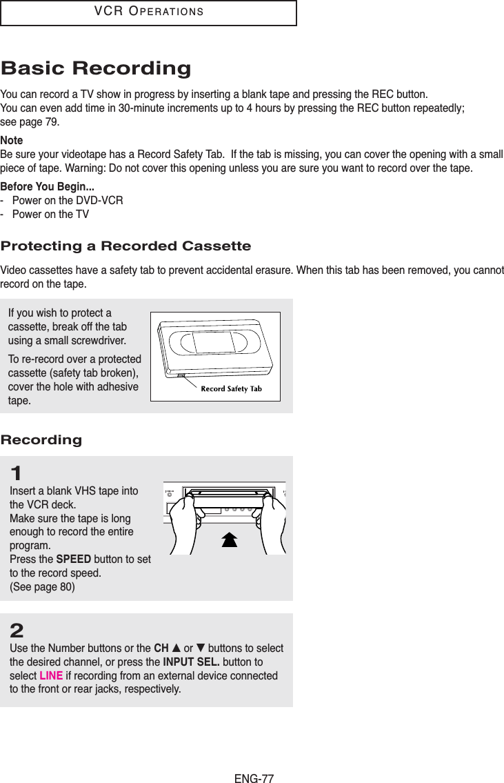 ENG-77VCR OPERATIONSIf you wish to protect acassette, break off the tabusing a small screwdriver.To re-record over a protectedcassette (safety tab broken),cover the hole with adhesivetape.Basic RecordingYou can record a TV show in progress by inserting a blank tape and pressing the REC button. You can even add time in 30-minute increments up to 4 hours by pressing the REC button repeatedly;see page 79.NoteBe sure your videotape has a Record Safety Tab.  If the tab is missing, you can cover the opening with a smallpiece of tape. Warning: Do not cover this opening unless you are sure you want to record over the tape. Before You Begin...- Power on the DVD-VCR- Power on the TVProtecting a Recorded CassetteVideo cassettes have a safety tab to prevent accidental erasure. When this tab has been removed, you cannotrecord on the tape.Recording1Insert a blank VHS tape intothe VCR deck.Make sure the tape is longenough to record the entireprogram.Press the SPEED button to setto the record speed. (See page 80) 2Use the Number buttons or the CH … or † buttons to selectthe desired channel, or press the INPUT SEL. button toselect LINE if recording from an external device connectedto the front or rear jacks, respectively.
